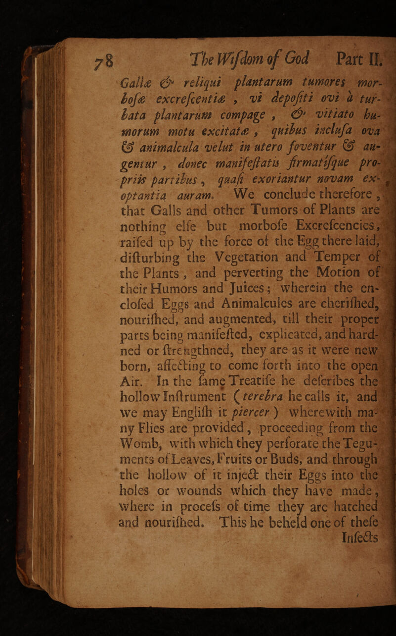 Galls reliqui plant arum tumores mor T/i depofiti ovi h tur hofs excrefcentis , vt lata plantarutn compage morum motu ixcitats, ge ,vitiato hu- , inclufa ova (§ animalcula velut in utero foven tur au-^ gentur , donee manifeftatis firmatifque pro^^M ' prik part thus , quaji exoriantur mvam ex‘^^ optantia auram. We conclude therefore that Galls and other Tumors of Plants are fl nothing elfe but morbofe Excrefcencies,'« railed up by the force of the Egg there laid, difturbing the Vegetation and Temper of ‘ i the Plants, and perverting the Motion of their Humors and Juices; wherein the en* clofed Eggs and Animalcules are cherilhed, nourilhed, and augmented, till their proper' parts being manifefted, explicated, and hard*- ned or ftrehgthned, they are as it were new born, aflefting to come forth into the open:^ Air. In the fame Treatifo he delcribes the] hollow Inftrument ( he calls it, and ^ we may Engiifh it piercer) wherewith ma- ny Flies are provided , \proceeding from the ; Womb, with which they perforate the Tegu^ < ments of Leaves, F ruits or Buds, and through : the hollow of it inje<3: their Eggs into the * holes or wounds which they have made, where in procefs of time they are hatched and nourilhed. This he beheld one of thefe Infers