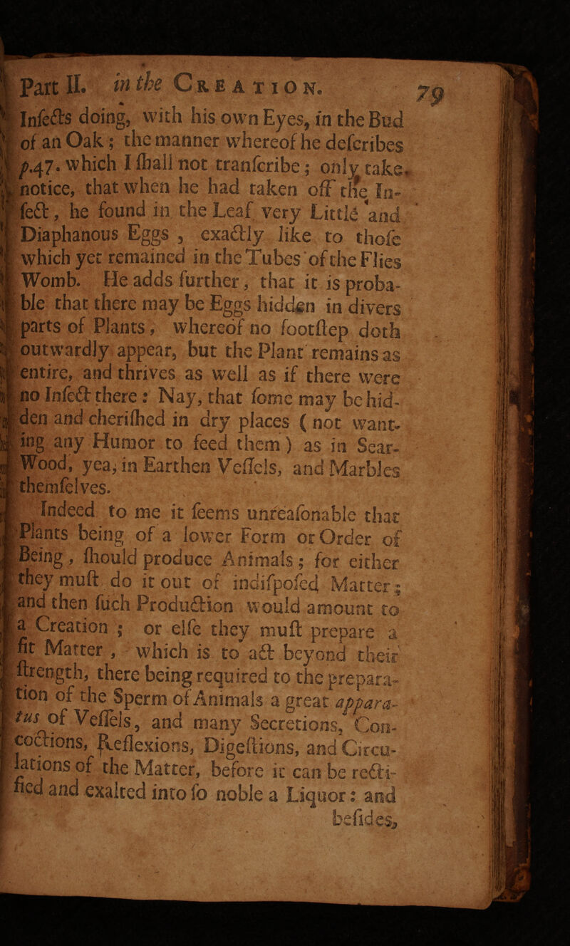 InfeiJIs doing, with hisownEyes, in theBtid of an Oak; the manner whereof he defcribes ^.47. which I fbail not tranfcribe; only take notice, that when he had taken offtifeJo-^ fed, he found in the Leaf very Little and Diaphanous Eggs 5 exadly like to thofe which yet remained in the Tubes of the Flies Womb. He adds further, that it is proba ble that there may be Eggs hidden in divers parts of Plants, whereof no footftep doth outwardly, appear, but the Plant ren^ins as entire, and thrives as well as if there were no Infed there: Nay, that fome may behid- |den and cherilhed in dry places ( not want- ling any Humor to feed them) as in Sear- Wood, yeafin Earthen Veflels, and Marbles [themfelves. Indeed to me it feems unreafonable that 'Plants being of a lower Form or Order of Being , fliould produce Animals; for either i' theymuft do it out of indifpofed Matter ; ^ and then fuch Produdion would amount to ffi » or elfe they mud prepare a |nt Matter , - which is to ad beyond their wrength, there being required to the prepara- l^^tion of the Sperm of Animals a great appara¬ tus of Veflels , and many Secretions, Con- codions, p.eflexions, Digefiions, and Circo- lations of the Matter, before it can be redi~ bed and exalted into fo noble a Liquor; and be “ ‘