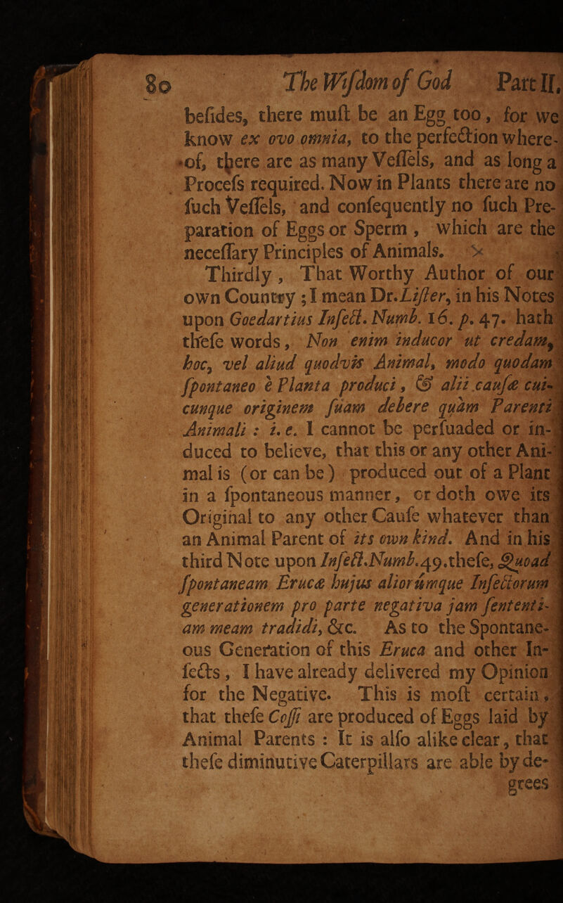 befides, there muft be an Egg too, for wel know ex ovo qmniaf to the perfection where-i *of, tj^ere are as many Veflels, and as long a ’ Procefs required. Now in Plants there are no ! fuch Veitels, and confequently no fuch Pre- ' paration of Eggs or Sperm , which are the1 neceflary Principles of Animals, > Thirdly , That Worthy Author of our own Count-ry; I mean 'Dt.Lijier^ in his Notes U'^on Goedartius Infed> Nuph. i6. p, 47* hath thefe words, i^on enim inducor ut credam^ hoc^ vel aliud qiiodvis Animalt modo quodam 1 fpontaneo e Vlanta product y & altt caufte cuu ^ cunque origtnem fuam del ere quam Parenti Animali: i. e, I cannot be perfuaded or in-1 duced to believe, that this or any other Ani¬ mal is (or can be ) produced out of a Plant in a fpontaneous manner, or doth owe its Original to any other Caufe whatever than! an Animal Parent of its own kind. And in his third Note upon /^/f^.Ni^wAqp.thefe, ^oad Jpontaneam BrkCiR hujus altorumque Infetlorum generationem pro parte negativajam fentenii- ammeam tradidiiGic. As to the Spontane¬ ous Generation of this Eruca and other In¬ fers , I have already delivered my Opinion for the Negative. This is moft certain, that thele Cojfi are produced of Eggs laid by^ Animal Parents : It is alfo alike clear, that thefe diminutive Caterpillars are able by de«