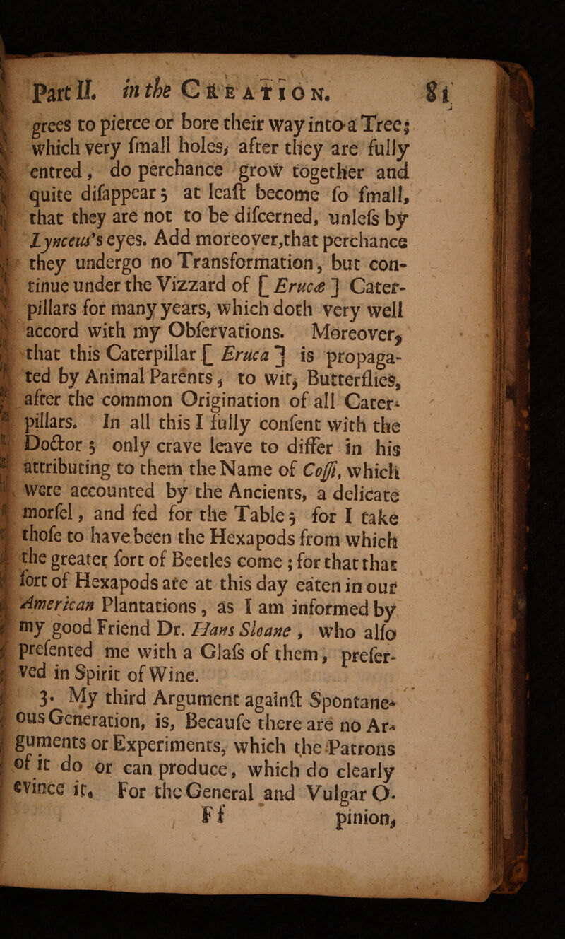 % 't;? grees to pierce or bore their way into-a Tree which very fmall holes^ after they are fully entred, do perchance grovv together and quite difappear 3 at leaft become fo fmall, j that they are not to be difcerned, unlefs by Lynceiu*s eyes. Add moreover,that perchance they undergo no Transformation, but con¬ tinue under the Vizzard of Eruc£ ] Cater¬ pillars for many years, which doth very well accord with my ObferVations. Moreover^ that this Caterpillar £ Ertica ^ is propaga¬ ted by Animal Parents j to wir^ Butterflies, after the common Origination of all Cater¬ pillars, In all this I fully confent with the Doftor 3 only crave leave to differ in his attributing to them the Name of Cofi, which were accounted by the Ancients, a delicate morfel, and fed for the Table 3 for I cake thofe to havobeen the Hexapods from which the greater fort of Beetles come; for that that fort of Hexapods are at this day eaten in our American Plantations, as I am informed by s «ii li Le i my good Friend Dr. Hans Sloane , who alfo prefented me with a Glafs of them, prefet- ved in Spirit of Wine. 3- My third Argument againft Spontane* ous Generation, is, Becaufe there are no Ar¬ guments or Experiments, which theJPatrons of it do or can produce, which do clearly evince it, For the General and Vulgar O- , Ff pinion;