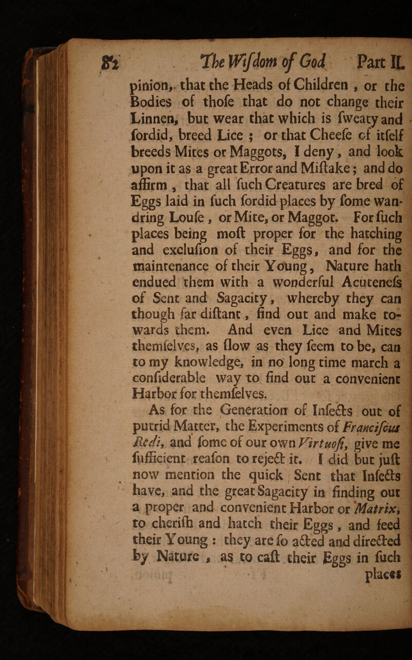 pinion,, that the Heads of Children , or the Bodies of thofe that do not change their Linnen, but wear that which is fweaty and fordid, breed Lice ; orthat Cheefe of itfelf breeds Mites or Maggots, I deny, and look upon it as a great Error and Miflake; and do amrm , that all fuch Creatures are bred of Eggs laid in fuch fordid places by fome wan¬ dring Loufe, or Mite, or Maggot. For fuch places being moft proper for the hatching and exclufion of their Eggs, and for the maintenance of their Young, Nature hath endued them with a wonderful Acutenels of Sent and Sagacity, whereby they can though far diftant, find out and make to¬ wards them. And even Lice and Mites themfelves, as flow as they feem to be, can to my knowledge, in no' long time march a confiderabie way to find out a convenient Harbor for themfelves. ) As for the Generation of Infefts out of putrid Matter, the Experiments of Framifeus Redzy and fome of our own yirtmjtf give me fufficietit reafon to rejeft it. I did but juft now mention the quick Sent that Infects have, and the great Sagacity in finding out a proper and convenient Harbor or 'Matrix, to cheriih and hatch their Eggs, and feed their Young : they are fo afted and direded by Nature , as to caft . their Eggs in fuch