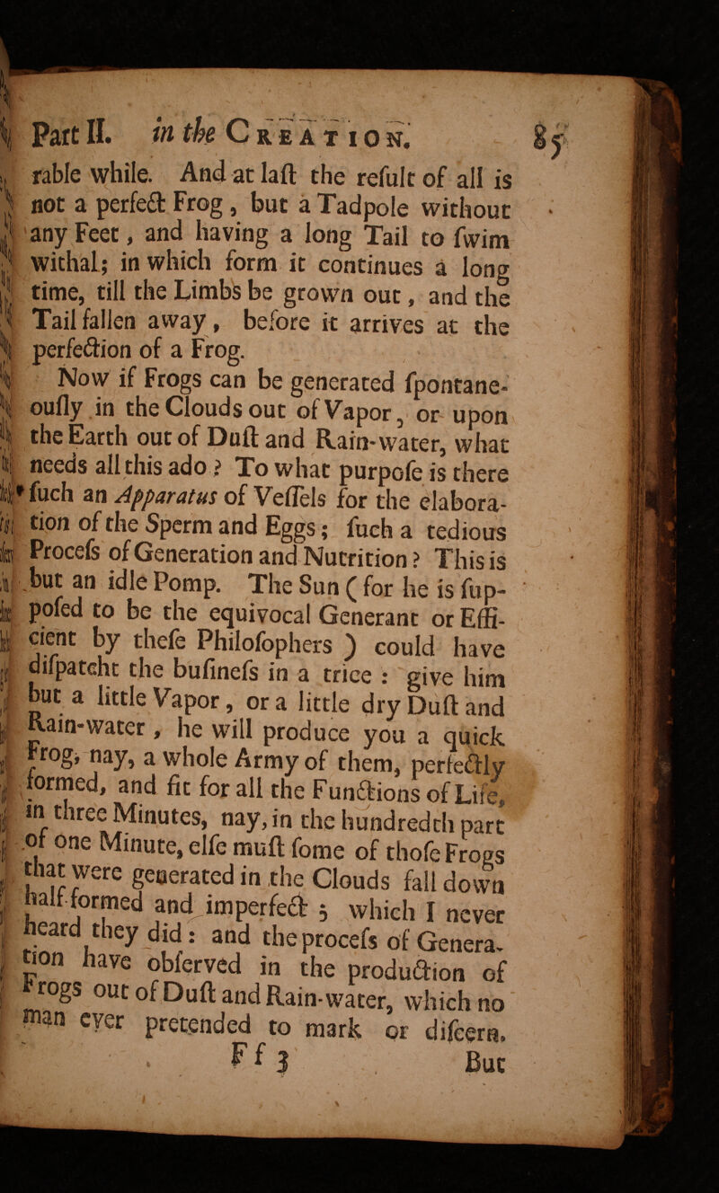 - ^ I. i ffl ll;'- II Part IL in the C r e a t i o n. fable while. And at laft the refulc of all is not a perfed Frog, but a Tadpole without any Feet, and having a long Tail to fwim withal; in which form it continues a long time, till the Limbs be grown out, and the Tail fallen away , before it arrives at the perfeiSion of a Frog. Now if Frogs can be generated fpontane- oufly .in the Clouds out ofVapor,. or^ upon the Earth out of Duft and Rain-water, what needs all this ado ? To what purpole is there fuch an Apparatus of VefTels for the elabora¬ tion of the Sperm and Eggs; fuch a tedious Procefs of Generation and Nutrition ? This is but an idle Pomp. The Sun ( for he is fup- pofed to be the equivocal Generant or Effi¬ cient by thefe Philofophers ) could have difpateht the bufinefs in a trice : give him but a little Vapor, or a little dry Duft and Kain-water , he will produce you a quick Frogrnay, a whole Army of them, perfeftly formed, and fit for all the Funftions of Life, in three Minutes, nay, in the hundredth part ot one Minute, elfe muft fome of thofe Frogs tliat were generated in the Clouds fall down halfformed and imperfed ; which I never heard they did: and the procefs of Genera- oon have obferved in the produaion of togs out of Duft and Rain-water, which no plan ever pretended to mark or dijeera. Ff}' Bur 8y' t