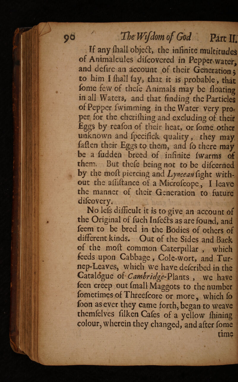If any (hall objedl, the infinite multitudes of Animalcules difcovered in Pepper-water, and defire an account of their Generation $ to him I lhall fay, that it is probable, that fome few of thefe Animals may be floating in all Waters, and that finding the Particles of Pepper fwimming in the Water very pro¬ per for the cherifliing and excluding of their Eggs by reafon of their heat, or fome^other unknown and fpecifick quality, they may fallen their Eggs tp them, and fo there may be a fudden breed of infinite (warms of them. But thefe being not to be difcerned by the rnofl piercing and Lyncean fight with¬ out the alliftance of a Microfcope, I leave the manner of their Generation to future difcovery. No lefs difficult it is to give an account of the Original of fuch Infers as are found, and feem to be bred in the Bodies of others of different kinds. Out of the Sides and Back of the moft common Caterpillar , which feeds upon Cabbage, Cole-wort, and Tur- ncp-Leaves, which we have defcribed in the Catalogue of-Camhrtdge-)?\‘M^x.s , we have feen creep out fmall Maggots to the number ■ fometimes of Threefcore or more, whicli fo i fbon as ever they came forth, began to weave themfelves filken Cafes of a yellow fhining colour, wherein they changed, and after fome