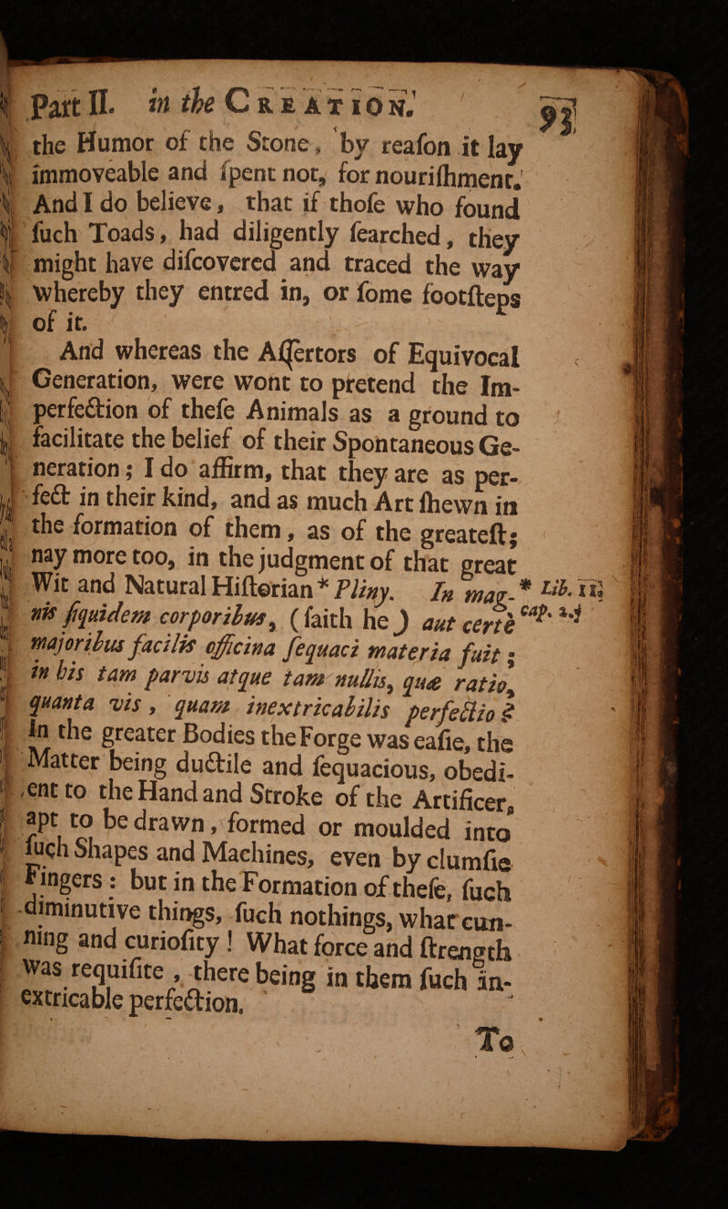 the Humor of the Stone. by reafon it lay immoveable and (pent nor, for nouriflimenr.' And I do believe, that if thofe who found fuch Toads, had diligently fearched, they might have difcovcrcd and traced the way whereby they entred in, or fome fbotfteps of ir. ' And whereas the Afjertors of Equivocal Generation, were wont to pretend the Im- perfedion of thefe Animals as a ground to facilitate the belief of their Spontaneous Ge¬ neration ; I do affirm, that they are as per- fed in their kind, and as much Art fhewn in the fo^rmation of them, as of the greateft; < nay more too, in the judgment of that great Wit and Natural Hiftorian * Pliny. In may-. * fits ftpidem corporihm^^ ( faith he J aut cenh major thus fad Ik offidna fequad materia fuit; m his tarn parvis atque tam nuilis^ qu^e ratio^ quanta vis y quam inextrkalilis perfediol in the greater Bodies the Forge was eafie. the Matter being dudile and fequacious, obedi- -entto the Hand and Stroke of the Artificer, moulded into juch Shapes and Machines, even by clumfie F ingers: but in the Formation of thefe, fuch diminutive things, fuch nothings, whar cun¬ ning and curiofity! What force and ftrength was requifite there being in them fuch in- extncable perfedion. To