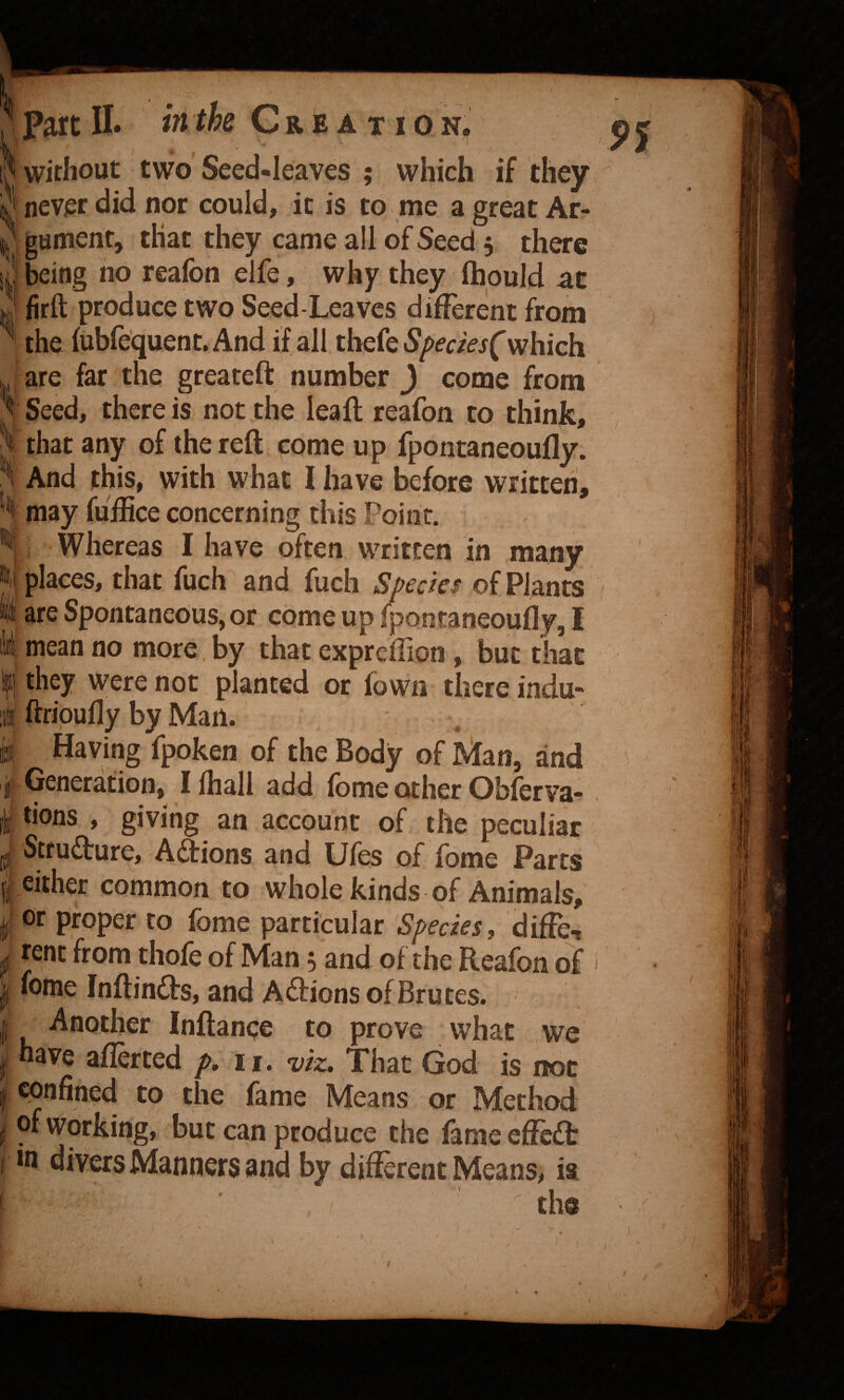 > part IL Creation, p j [I without two Seed-leaves ; which if they ij never did nor could, it is to me a great Ar- Agument, that they came all of Seed 5 there i| being no reafon elfe, why they ftiould at J firft produce two Seed-Leaves different from the fubrequent.And if all thefeS/>f(:/>j('which are far the greateft number ) come from 3 Seed, there is not the lea ft reafon to think, that any of the reft come up fpontaneoufly. 3 And this, with what I have before written, may fuiEce concerning this Point. Whereas I have often written in many %\ places, that fuch and fuch Specks of Plants I are Spontaneous, or come up fpontaneoufly, I liii mean no more, by that expreflion , but that Ifj they were not planted or Town there indu- ;i ftripufly by Man. IS Having fpoken of the Body of IVtan, and i Generation, Ifhall add fome other Obferva-. I tions , giving an account of the peculiar Stfufture, Adions and Ufes of fome Parts either common to whole kinds of Animals, or proper to fome particular SpfaVj, difte, ^ rent from thofe of Man, and of the Reafon of > I fome Inftindts, and Aftions of Brutes. I Another Inftanpe to prove what we I have afferted />. 11. vk. That God is not I confined to the fame Means or Method ^ of Working, but can produce the fameeftc£t f divers Manners and by difterent Means, ia the
