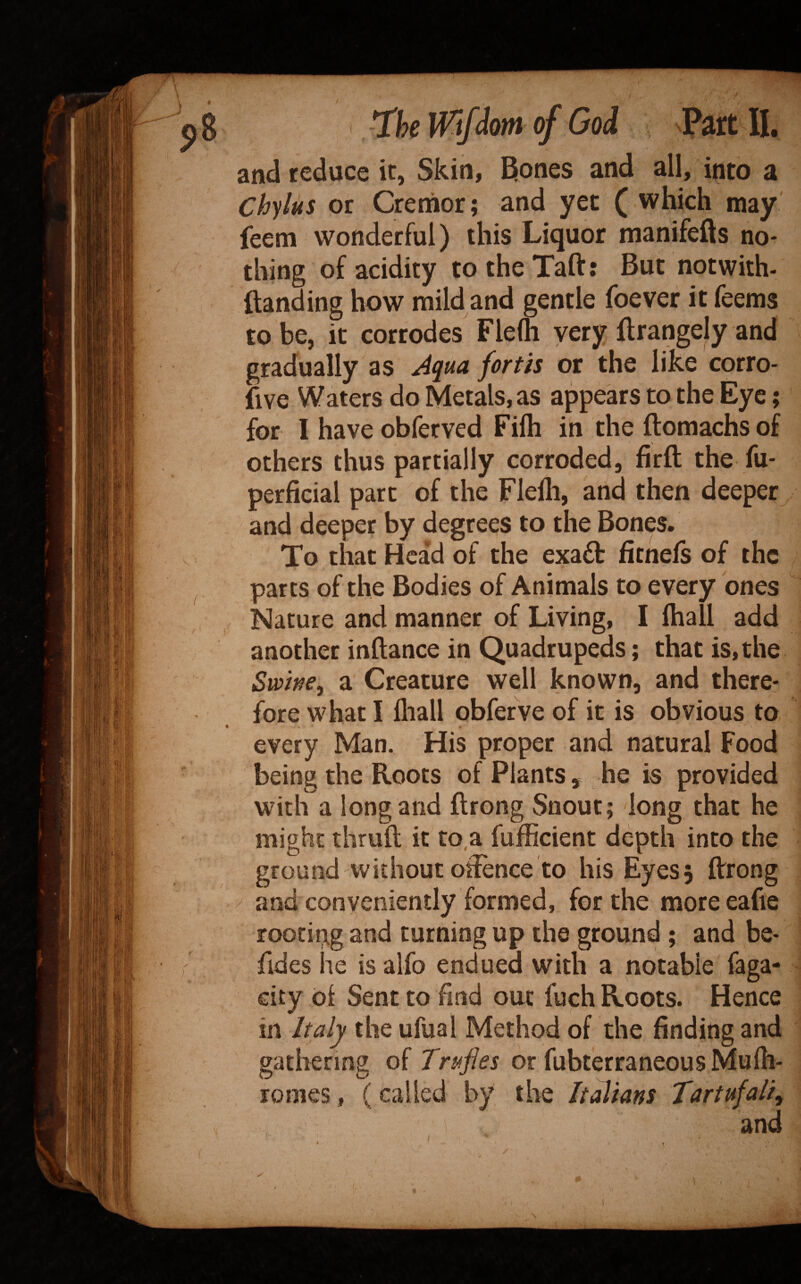 and reduce it, Skin, ^ones and all, into a Chylus or Creriior; and yet ( which may' feem wonderful) this Liquor manifells no¬ thing of acidity to the Taft: But notwith- ftanding how mild and gentle foever it feems to be, it corrodes Flefli yery ftrangely and gradually as ^qua forth or the like corro- five Waters do Metals, as appears to the Eye; for I have obferved Fifti in the ftomachs of others thus partially corroded, firft the fu- perficial part of the Flelli, and then deeper and deeper by degrees to the Bones. To that Head of the exa£t fitnefs of the parts of the Bodies of Animals to every ones Nature and manner of Living, I ftiall add another inftance in Quadrupeds; that is, the Swwe^ a Creature well known, and there¬ fore what I fliall obfefve of it is obvious to every Man. His proper and natural Food being the Roots of Plants , he is provided with a long and ftrong Snout; long that he might thruft it to,a fufficient depth into the ground without oftence to his Eyes 5 ftrong and conveniently formed, for the more eafie rooting and turning up the ground ; and be- fides he is alfo endued with a notable faga- city of Sent to find out fuch Roots. Hence in Italy the ufual Method of the finding and gathering of Trifles or fubterraneous Mufh- romes, (called by the Italians Tartufali^ and
