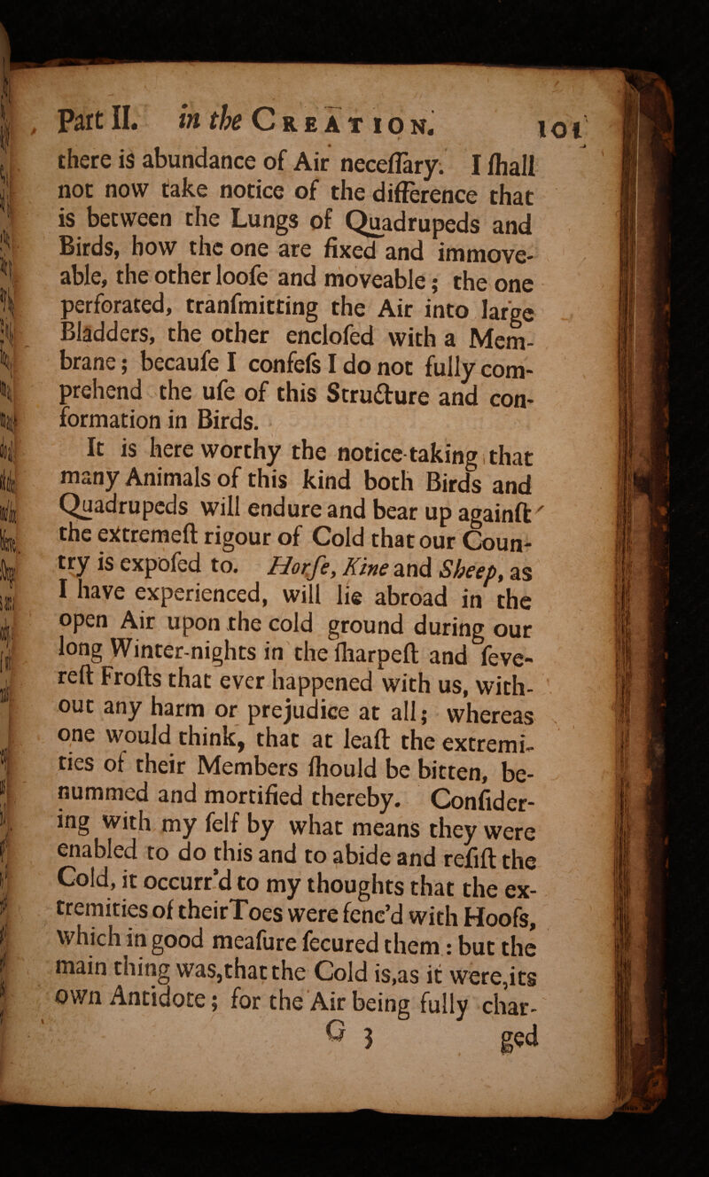 ) ‘ f li: I I!' 1 1 there is abundance of Air neceffary. I (hall not now take notice of the difference that is between the Lungs of Quadrupeds and Birds, bow the one are fixed and immove¬ able, the other loofe and moveable; the one perforated, tranfmitting the Air into large ; Bladders, the other enclofed with a Mem¬ brane ; becaufe I confefs I do not fully com¬ prehend the ufe of this Stru£ture and con¬ formation in Birds. It is here worthy the notice taking i that many Animals of this kind both Birds and Quadrupeds will endure and bear up aeainft' the ejttremeft rigour of Cold that our Coun¬ try is expofed to. Kine and Sheep, as I have experienced, will lie abroad in the open Air upon the cold ground during our long Winter-nights in the fliarpeft and fevc- reft Frofts that ever happened with us, with¬ out any harm or prejudice at all; whereas one would think, that at lead: the extremis ties of their Members Ihould be bitten, be- nummed and mortified thereby. Confider- ing with my felf by what means they were enabled to do this and to abide and refill the Cold, it occurr’d to my thoughts that the ex¬ tremities of theirToes were fenc’d with Hoofs, which in good meafure fecured them: but the main thing was,that the Cold is,as it were,its own Antidote; for the Air being fully char- ^ 3 g^d >
