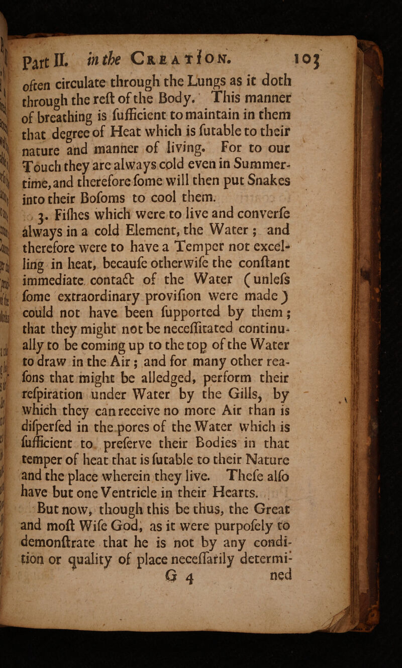 \ Part II. in the CreatJon. often circulate through the Lungs as it doth through the reft of the Body. This manner of breathing is fufBcient to maintain in them that degree of Heat which is futable to their nature and manner (Of living. For to our time, and therefore fome will then put Snakes into their Bofoms to cool them. I? t 3. Fiflies which were to live and converfe always in a cold Element, the Water ; and therefore were to have a Temper not excel¬ ling in heat, becaufe other wife the conftant immediate, contadb of the Water (unlefs fome extraordinary provifion were made} could not have been fupported by them; that they might notbe neceffitated continu¬ ally to be coming up to the cop of the Water to draw in the Air; and for many other rea- /fons that might be alledged, perform their refpiration under Water by the Gills, by which they can receive no more Air than is difperfed in the pores of the Water which is fufficient to preferve their Bodies in that temper of heat chat is futable to their Nature and the place wherein they live. Thefe alfo have but one Ventricle in their Hearts. But now, though this be thus, the Great and moft Wife God; as it were purpofely to demonftrate that he is not by any condi¬ tion or i^uality of place necefTatily determi- Q 4 ned