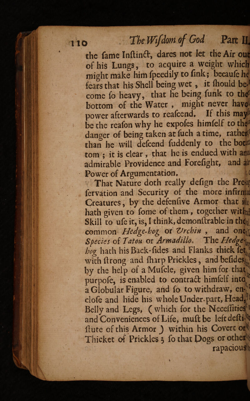 of God Part H the fame Inftinft, dares not let the Air ou^ of his Lungs, to acquire a weight which might make him fpeedily to (Ink; becauiehf fears that his Shell being wet, it fhould be¬ come 1*6 heavy, that he being funk to thej bottom of the Water , might never have power afterwards to reafcend* If this may be the reafon why he expofes himfelf to thej» danger of being taken at fuch a time, ratheijf than he will defcend fuddenly to the bot4 tom^; it is clear , that he is endued with anm admirable Providence and Forefight, and Power of Argumentation, u That Nature doth really defigh the Pre fervation and Security of the more infird Creatures, by the defenfivc Armor that i hath given to fome of them, together with Skill to ufe it, is, I think, demonftrable in th^ common or TJrchin , and one Species of Tatou or Armadillo. The Hedge hog hath his Back'Tides and Flanks thick fetj with ftrong and fliarp Prickles, and befidesL by the help of a Mufcle, given him for that purpofe, is enabled to contract himfelf into ' a Globular Figure, and fo to withdraw, en* clofe and hide his wholeUoder.part,Head^51 Belly and Legs, ( which for the NecellitiesJ® and Conveniences of Life, muftbe leftdefti ‘ flute of this Armor J within his Covert or Thicket of Prickles 5 fo that Pegs or ocheiJ rapacious?!