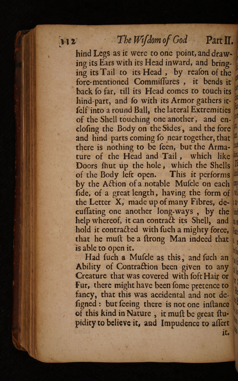 r ill The Wtfdom of God Part IT,; y hind Legs as it were to one point, and draw¬ ing its Ears with its Head inward, and bring¬ ing its Tail to its Head, by rcafonofthe fore-mentioned Commifliires , it bends it back fo far, till its Head comes to touch its hind-part, and fo with its Armor gathers it* felf into a round Ball, the lateral Extremities of the Shell touching one another, and en- clofing the Body on the Sides , and the fore anc| hind parts coming fo near together, that there is nothing to be feen, but the Arma¬ ture of the Head and Tail, which like Doors (hut up the hole, which the Shells of the Body left open. This it performs by the Aftion of a .notable Mufcle on each fide, of a great length, having the form of . the Letter X, made up of many Fibres, de- 1 cuflating one another long-ways , by the help whereof, it can contraQ: its Shell, and i hold it contraded with fuch a mighty force, i that he muft be a ftrong Man indeed that i is able to open it. ' j Had fuch a Mufcle as thisand fuch an Ability of Contraftion been given to any Creature that was covered with foft Hai^ or Fur, there might have been fome pretence to fancy, that this was accidental and not de- hgned : but feeing there is not one inftance of this kind in Nature , it muft be great ftu- pidity to believe it, and Impudence to aftert It. /