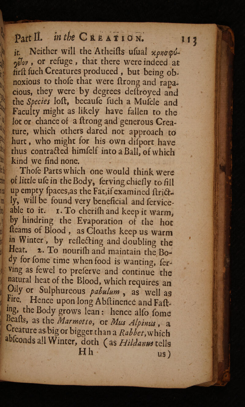 Part II. intht G it fe a 11 d n. it. Neither will the Atheifts ufual xpntT(pu^ f or refuge , that there were indeed at hrft fuch Creatures produced, but being ob¬ noxious to thofe that were ftrong and rapa- ' cious, they were by degrees deltroyed and i the Species loft, becaufe fuch a Mufcle and I Faculty might as likely have fallen to the \ lot or chance of a ftrong and generous Crea- 1 ture, which others dared not approach to i hurt, who might for his own difport have I thus contrafted himfelf into a Ball, of which I kind we find none. I Thofe Parts which One would think were ! pf little ufe in the Body, ferving chiefly to fill up empty fpaces,as the Fat,if examined ftrjd- ly, will be found very beneficial and fervice- able to it. I. To cherifh and keep it warm^ by hindring the Evaporation of the hoc fteams of Blood , as Cloaths keep us warm in Winter', by reflefting and doubling the Heat. 1. To nourilh and maintain the Bo¬ dy for fome time when food is wanting, fer- ving as fewel to prelerve and continue the natural heat of the Blood, which requires an Oily or Sulphureous pabulum , as well as fire. Hence upon loug Abftinence and Faft- jng» the Body grows lean: hence alfo fome oeafts, as the MarmottOy or Mus Alptnm y a ^reature asbigor bigger chan a RahhetyV^hich ^ Iconds all Winter, doth ( as HiManm tells Hh • us) I I •' \ ' /