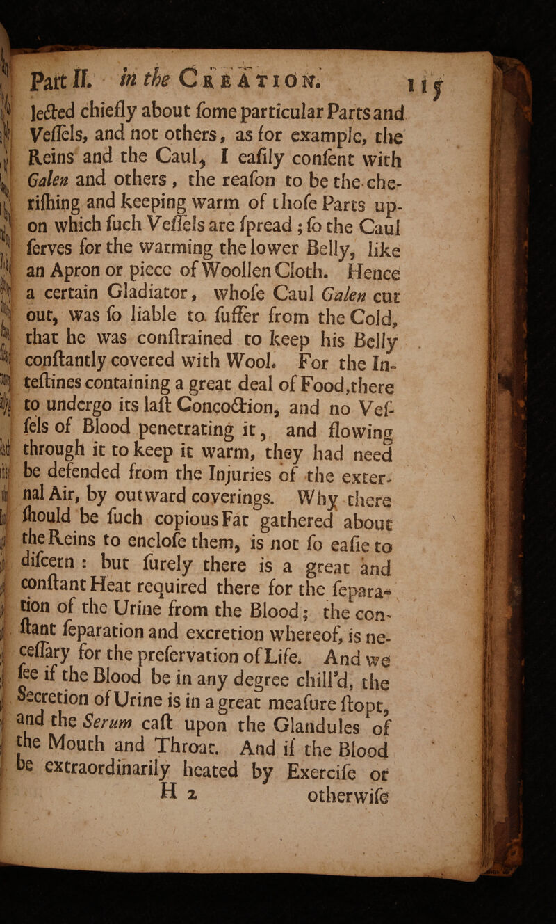 ii 11 I I • i i4* \t- I i PaftIf. h th Cre AT 10m letted chiefly about fome particular Parts and Veflels, and not others, as for example, the Reins and the Caul, I eafily confent with Galen and others , the reafon to be the che- rifhing and keeping warm of thofe Parts up¬ on which fuch Vefiels are fpread; fo the Caul ferves for the warming the lower Belly, like an Apron or piece of Woollen Cloth. Hence a certain Gladiator, whofe Caul Gakn cut out, was fo liable to. fufTer from the Cold, that he was conflrained to keep his Belly, conftantly covered with Wool. For the la- teftines containing a great deal of Food,there to undergo its laft Concodion, and no Vef- fels of Blood penetrating it, and flowing through it to keep it warm, they had need be defended from the Injuries of the exter¬ nal Air, by outward coverings. Why there fliould be fuch copious Fat gathered about the Reins to enclofethem, is not fo eafieto difcQtn : but furely there is a great and conftant Heat required there for the fepara- tion of the Urine from the Blood; the con- ftant feparation and excretion whereof, is ne- cefTary for the prefervation of Life. And we ke if the Blood be in any degree chiird, the Secretion of Urine is in a great meafure ftopt, and the Ser^^m caft upon the Glandules of the Mouth and Throat. And if the Blood he extraordinarily heated by Exercife of H i otherwife li N