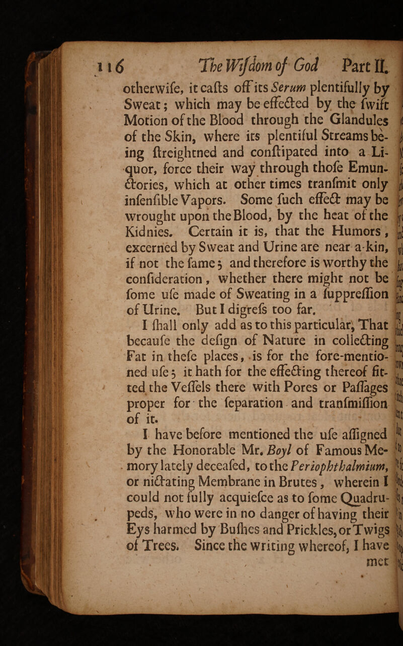 otherwife, itcafts ofFits5er«w plentifully by Sweat; which may be efFeded by the fwifc Motion of the Blood through the Glandules of the Skin, where its plentiful Streams be¬ ing ftreightned and conflipated into a Li¬ quor, force tlieir way through thofe Emun- drories, which at other times tranfmit only infenfible Vapors. Some fuch efleft may be wrought upon the Blood, by the heat of the Kidnies. Certain it is, that the Humors, excerried by Sweat and Urine are near a kin, if not the fame 5 and therefore is worthy the confideracion, whether there might not be fome ufe made of Sweating in a fuppreffion of Urine. But I digrefs too far. I fhall only add as to this particular; That becaufe the defign of Nature in colieding Fat in thefe places, is for the fore-mentio¬ ned ufe 5 it hath for the efTe^fing thereof fit¬ ted the Veflels there with Pores or Paflages proper for the reparation and tranfmiflion of it. k I I have before mentioned the ufe afligned by the Honorable Mr, Boy/ of Famous Me- . morylately deceafed, tor\\Qperiophthalmium, or nidating Membrane in Brutes, wherein I li could not fully acquiefee as to fome Quadru- It peds, who were in no danger of having their k Eys harmed by Bufhes and Prickles, or Twigs % of Trees. Since the writing whereof, I have k
