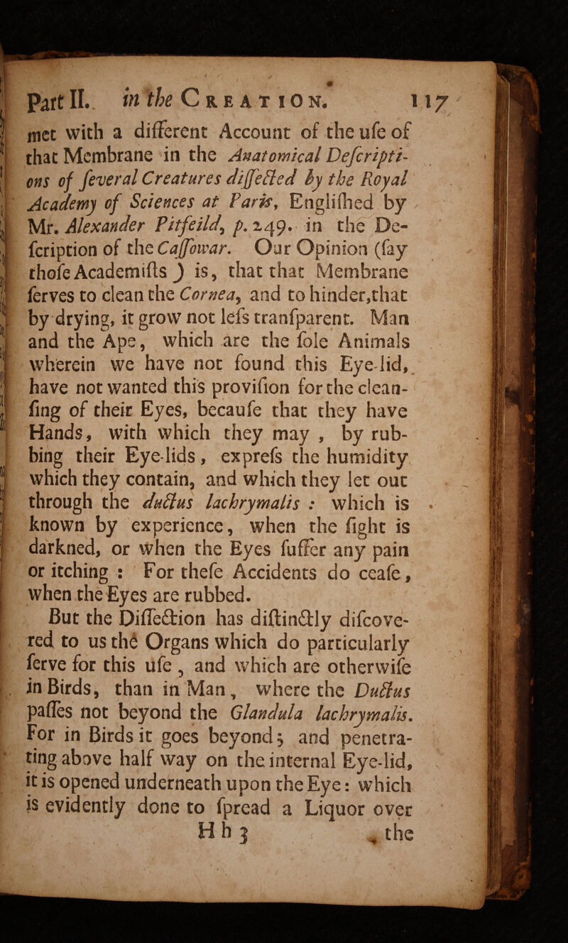 Part IL. ift the Creation. 117 .1 met with a different Account of theufeof that Membrane in the Anatomical D^feripti- ons of feveral Creatures differed by the Royal' Academy of Sciences at Paris, Engliflied by . Mr. Alexander Pitfeild^ />. 249.. in th^ De- * feription of the Our Opinion (fay thole Academics 3 is, that that Membrane ferves to clean the Corneay and to hinder,that by drying, it grow not lefs tranfparent. Man and the Ape, which are the foie Aniinals , wherein we have not found this Eye lid,, have not wanted this provifion forthe ciean- fing of their Eyes, becaufe that they have Hands, with which they may , by rub¬ bing their Eye-lids, exprefs the humidity which they contain, and which they let out through the duPlus lachrymalis : which is • known by experience, when the fight is darkned, or when the Eyes fuffer any pain or itching : For thefe Accidents do ceafe, when the Eyes are rubbed. But the Diffeftion has diftin61:ly difeove- red to us th^ Organs which do particularly ferve for this ufe , and which are otherwife in Birds, than in Man, where the DuPlus pafles not beyond the Glandula lachrymalis. For in Birds it goes beyond j and penetra- ^ ting above half way on the internal Eye-lid, it is opened underneath upon the Eye: which is evidently done to fpread a Liquor over H h 3 ^4he