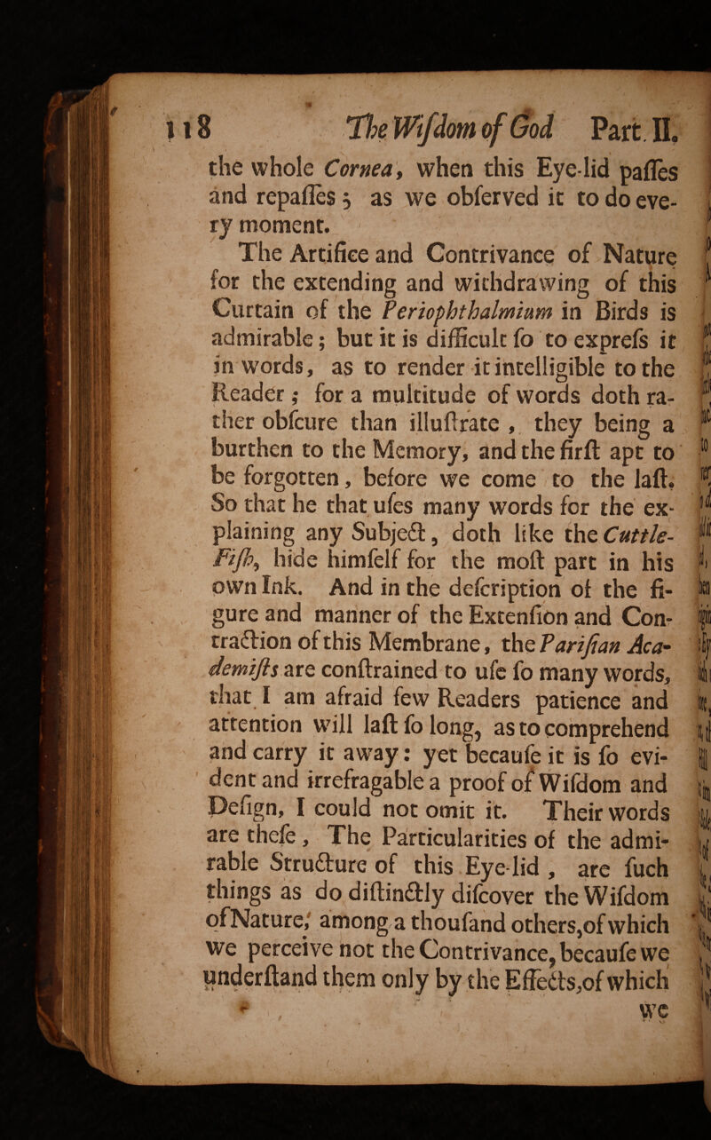 the whole Cornea ^ when this Eye-lid pafles and repafles 5 as we obferved it to do eve¬ ry moment. The Artifice and Contrivance of Nature for the extending and withdrawing of this Curtain of the Periophthalmmm in Birds is admirable; but it is difficult fo to exprefs it in w^ords, as to render it intelligible to the Reader ,• for a multitude of words doth rar ther obfcure than illuftrate , they being a burthen to the Memory^ and the firft apt to be forgotten, before we come to the laft, So that he that ufes many words for the ex¬ plaining anySubjeft, doth like thtCuttle- Fifp^ hide himfelf for the moft part in his own Ink. And in the defcription of the fi¬ gure and manner of the Extenfion and Com rradion of this Membrane, the Tarifian Aca- demiJis.2LtQ conftrained to ufc fo many words, that I am afraid few Readers patience and attention will laftfolongj as to comprehend and carry it away: yet becaufe it is fo evi- dcntand irrefragable a proof of Wifdom and Defign, I could not omit it. Their words are thefe, The Pa'rticularities of the admir table Strudlure of this Eye lid , are fucb things as do diftinffly difcover the Wifdom of Nature/ among a thoufand others,of which we perceive not the Contrivance, becaufe we underftand them only by the Effedts,©! which I j D i i tic