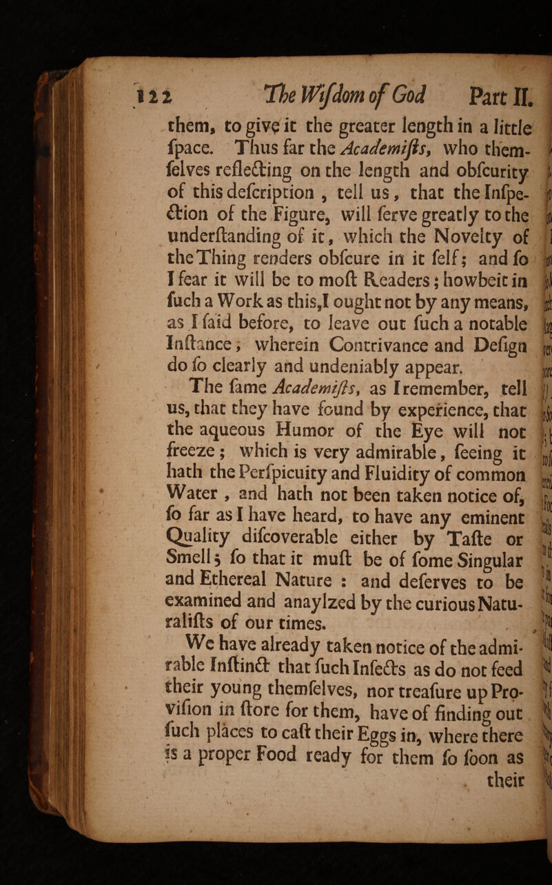 them, to giv? it the greater length in a little fpace. Thus far the Academics, who them- felves refle£ling on the length and obfeurity of thi^ deferipcion , tell us, that the Infpe- £tion of the Figure, will ferve greatly to the underftanding of it, which the Novelty of the Thing renders obfeure in it felf; andfo I fear it will be to moft Readers; howbeic in fuch a Work as this,I ought not by any means, as ifaid before, to leave out fuch a notable Inftance, wherein Contrivance and Dehgn do fo clearly and undeniably appear. The fame Academifis, as I remember, tell us, that they have found by experience, that the aqueous Humor of the Eye will not freeze; which is very admirable, feeing it hath the Perfpicuity and Fluidity of common Water , and hath not been taken notice of, fo far as I have heard, to have any eminent Quality difcoverable either by Tafte or Smell 5 fo that it muft be of fome Singular and Ethereal Nature ; and deferves to be examined and anaylzed by the curious Natu- ralifts of our times. We have already taken notice of the admi¬ rable Inftinft that fuch Infedfs as do not feed their young themfelves, nor treafure up Pro- vifion in ftore for them, have of finding out fuch places to caft their Eggs in, where there is a proper Food ready for them fo fbon as li li ltd It h their f
