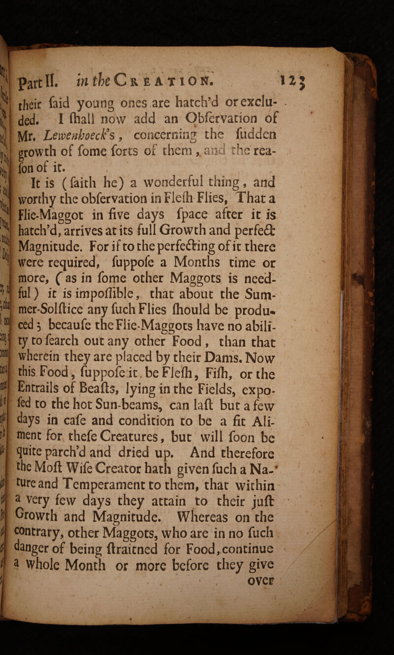 % k Vii Part II. in tkCREATION \ their faid young ones are hatch’d or exclu¬ ded. I ftiall now add an Obfervation of Mr. Lemenhoeck's, concerning the (lidden growth of fome fores of them,, and the rea- r r • ' fonoi It. , ' It is (faith he) a wonderful thing, and worthy the obfervation in Flelh Flies, That a Flie-Maggot in five days fpace after it is' hatch’d, arrives at its full Growth and pcrfe<3: Magnitude. For if to the perfeifting of it there were required, fuppofe a Months time or more, (as in forne other Maggots, is need¬ ful) it is impoflible, that about the Sum- mer-Solftice any fuch Flies fliould be produ¬ ced 3 becaufe theFiie-Maggqts have no abili¬ ty to fearch out any other Food , than that wherein they are placed by their Dams. Now this. Food, fuppofe it. be Flelh, Filh, or the Entrails of Beads, lying in the Fields, expo- fed to the hot Sun-beams, can laft but a few days in cafe and condition to be a fit Ali¬ ment for thefe Creatures, but will foon .be quite parch’d and dried up. And therefore the Moll Wife Creator hath given fuch a Na-' tureand Temperament to them, that within a very few days they attain to their juft Growth and Magnitude. Whereas on the contrary, other Maggots, who are in no fuch. danger of being ftraitned for Food, continue ? whole Month or more before they give ' , over