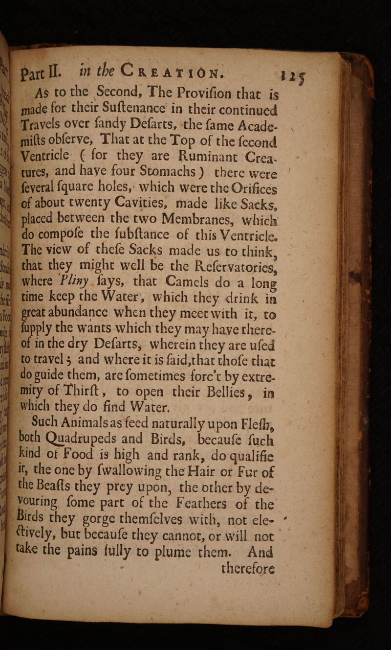 : li i?t the Cke At lO N. Part II As to the Second,' The Provifion that is niade for their Suftenance' in their continued Travels over Tandy Defarts, the fame Acade- mifts obferve, That at the Top of the fecond Ventricle ( for they are Ruminant Crea¬ tures, and have four Stomachs ) there were feveral fquare holes,' which were the Orifices of about twenty Cavities, made like Sacks, placed between the two Membranes, which' do compofe the fubftance of this Ventricle, The view of thefe Sacks made us to think that they might well be the Refervatories where fays, that Camels do a long time keep the Water, which they drink in great abundance when they meet with it, to fupply the wants which they may have there¬ of in the dry Defarts, wherein they are ufed to travel, and where it is faid,thac thofe that do guide them, are fometimes forc’t by extre¬ mity of Xhirfl:, to open their Bellies, in which they do find Water. Such Animals as feed naturally upon Flefb^ both Quadrupeds and Birds, becaufc fuch kind ot Food is high and rank, do qisalific ir, the one by fwallowing the Hair or Fur of the Beads they prey upon, the other by de¬ vouring, fome part of the Feathers of the Birds they gorge themfelves with, not ele^ dively, but becaufe they cannot, or will not take the pains fully to plume them. And therefore