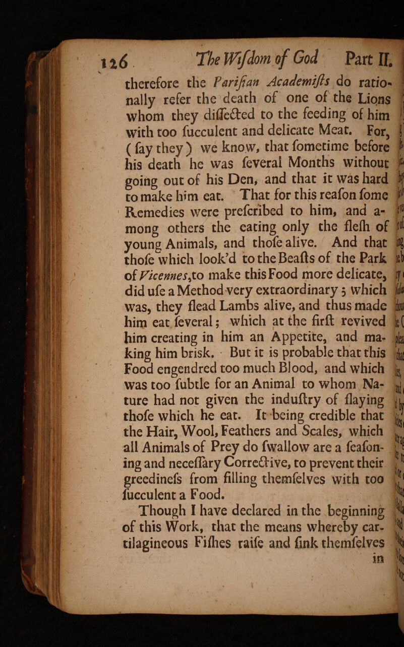 therefore the Parijian Academifls do ratio¬ nally refer the death of one of the Lions whom they dilTedted to the feeding of him with too fucculent and delicate Meat, For, (fay they ) we kno w, that fometime before his death he was feveral Months without going out of his Den, and that it was hard to make him eat. That for this reafon fome Remedies were prefcribed to him, and a- mong others the eating only the flelh of young Animals, and thole alive. And that thofe which look’d to the Beafts of the Park of Vkemes^to make this Food more delicate, did ufe a Method very extraordinary 5 which was, they flead Lambs alive, and thus made him eat feveral: which at the firft revived * t f ' him creating in him an Appetite, and ma* king him brisk. But it is probable that this Food engendred too much Blood, and which was too fubtle for an Animal to whom Na¬ ture had not given the induftry of flaying thofe which he eat. It being credible that the Hair, Wool, Feathers atid Scales, which all Animals of Prey do fwallow are a feafon- ing and necellary Corrcdive, to prevent their greedinefs from filling themfelves with too fucculent a Food. Though I have declared in the beginning of this Work, that the means whereby car- tilagineous Fiflies raife and fink themfelves lD| k /■ m