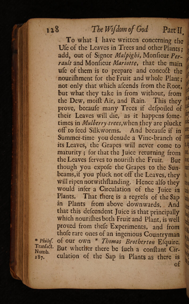 • - iTSr'.f' '•■A' 4- V To what I have written concerning the Ufe of the Leaves in Trees and other Plants 5 add, out of Signor Malpighi, Monfieur Per- rault and Monfieur Mariotte, that the main ufe of them is to prepare and conco£t the nourilhment for the Fruit and whole Plant,* not only that which afcends from the Root* but what they take in from without, from the Dew, moift Air, and Rain. This they prove, becaufe many Trees if defpoiled of their Leaves will die, as it happens fome- times in Mulberry trees,Vih^n they are pluckt off to feed Silkworms. And becaufe if in Summer-time you denude a Vine'branch of its Leaves, the Grapes will never come to maturity ; for that the Juice returning from the Leaves ferves to nourifh the. Fruit. But though you expofe the Grapes to the Sun¬ beams, if you pluck not off the Leaves, they will ripen notwithftanding. Hence alfo they would infer a Circulation of the Juice in Plants, That there is a regreis of the Sap in Plants from above downwards.. And that this defcendent Juice is that principally which nourilhes both Fruit and Plant, is well proved from thefe Experiments, and from thofe rare ones of an ingenious Countryman * Philof. of our own * Thomas Brotherton Efquire. But whether there be luch a conftant Cir. 187. culation of the Sap in Plants as there is of