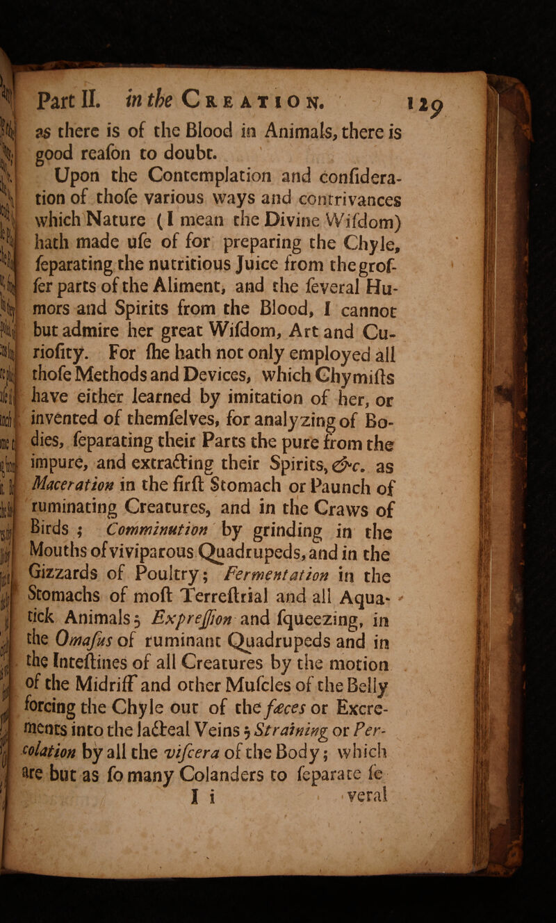 ii 5|.: 'ii I I ' fell} I® Part m & £ A T 1 O N. 1 9S there is of the Blood in Animals, there is good reafon to doubt. Upon the Contemplation and confidera- tion of thofe various ways and contrivances which^Nature (I mean the Divine Wifdom) hath made ufe of for preparing the Chyle, feparating the nutritious Juice from thegrof- fcr parts of the Aliment* and the feveral Hu¬ mors and Spirits from the Blood, I cannot but admire her great Wifdom, Art and Cu- riofity. For (he hath not only employed all thofe Methods and Devices, which Ghymifls have either learned by imitation of her, or invented of themfelves, for analyzing of Bo¬ dies, feparating their Parts the pure from the impure, and extrading their Spirits, dc. as Maceration in the firft Stomach or Paunch of ruminating Creatures, and in tlie Craws of Birds ; Comminution by grinding in the Mouths ofviviparous C^uadrupeds, and in the Gizzards of Poultry; Fermentation in the Stomachs of moft Terreftrial and all Aqua- tick Animals 3 ExpreJfion ?Lnd{c\\XQtx\ng, in the Omafus of ruminant Quadrupeds and in the fnteftines of all Creatures by the motion of the Midriff and other Mufcles of the Belly forcing the Chyle our of ibQf£ces or Excre- wencs into the ladfeal Veins 3 Straining or Per¬ colation by all the vifeera of the Body; which Colanders tc fo many fepara ce ^ v; i verai I
