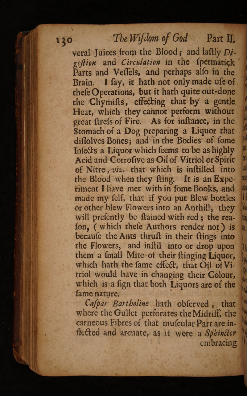 veral Juices from the Blood; and laftly D/. geftion and Circulation in the fpermati<;k Parts and Veflclsi and perhaps alfo in the Brain. I fay, it hath not only made ufe of thefe Operations, but it hath quite out-done the Ghymifts, efFeding that by a gentle. Heat, which they cannot perform without, great ftrefs of Fire. As for inftance, in the Stomach of a Dog preparing a Xiquor that diflolves Bones; and in the Bodies of fome Infeds a Liquor which feems to be as highly Acid and Corrofive as Oil of Vitriol or Spirit of Nitre, viz, that which is inflilled into the Blood when they fling. It is an Expe¬ riment I have met with in fome Book's, and - made my felh that if you put Blew bottles ' or other blew Flowers into an Anthill, they will prefently be ftained with red; the rea- fon, (which thefe Authors render not) is becaufe the Ants thruft in their flings into the Flowers, and inflil into or drop upon them a fmall Mite of their flinging Liquor, v^hich hath the fame efFed, thatOfl of Vi¬ triol would have in changing their Colour, which is a fign that both LiquorS are of the fame nature. 0 Cafpar Bartholine hath obferved , that where the Gullet perforates theMidrifF the carneous Fibres of that mufcular Part are in- and arcuate, as it were a Sphindcr embracing I I II .i '134 i l! /