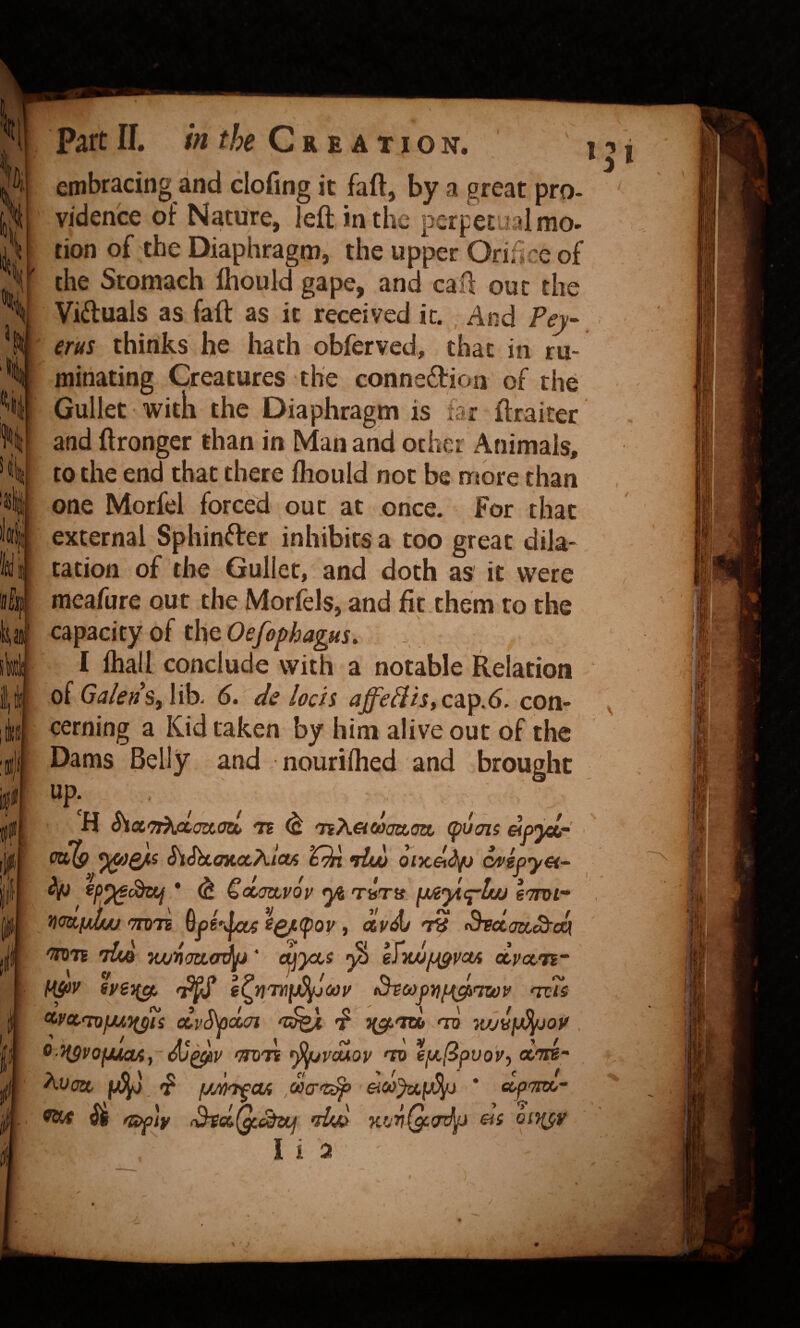 embracing and clofing it faft, by a great pro¬ vidence of Nature, left in the perpetual mo¬ tion of the Diaphragm, the upper Orifice of the Stomach Ihould gape, and caft out the Viduals as faft as it received it. , And Pey ms thinks he hath obferved, that in ru¬ minating Creatures the conne6l:ion of the Gullet with the Diaphragm is far ftraiter and ftronger than in Man and ocher Animals, to the end that there Ihould not be niore than one Morfel forced out at once. For that external Sphinfter inhibits a too great dila¬ tation of the Gullet, and doth as it were meafure out the Morfels, and fit.them to the capacity of the Oefophagus, . I lhall conclude with a notable Relation of Galen Sy lib. 6. de loch cap.6. con¬ cerning a Kid taken by him alive out of the Dams Belly and nourifhed and brought up. , H ^cXt'Tt^cLoia.atL te 'nK&coaa.ojx, (puots elpjccr PoS? •dw oix,&dp ^ ^ Goimupop ^ TfeTjf. fjueytq~Luj eprof* CTOTE ^Q/L(pop, clp^ T8 ^dodSfok 'SDTE •iUq TwnatLO^' cuyocs ^ efyuifJigpaA dpocTi HpV <3^ ^C>>pniJ{^<7U)P 'TvTs ^Pccfnfwn^i olvSpcLoi 'f i(g(,<TU> 'tv wj^fj^op ^■HSVOfXKXA^- djQ^P 'THJ'TE ^VMOP 'TO €f/,(BpVO'Py d/TK- f/dpTfcui dcr'c^ £ic»>ya.p^ * ecp-rnio' Wtr fS>f]y iBtsi(^Szij *dw KfjriQc.(rlp ea oi-^v I i a