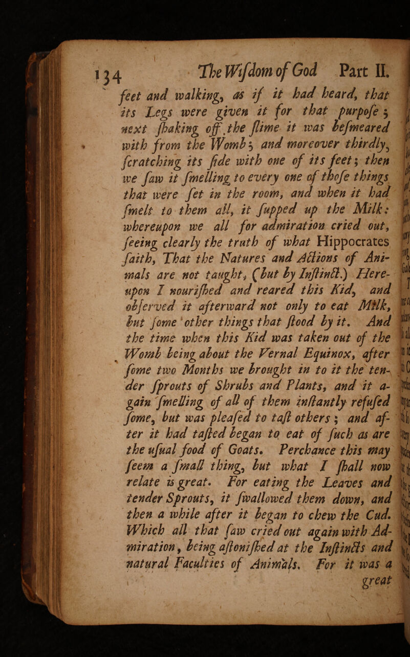 t 1 he lorn 01 walking. as It hearti. its J^egs were given it for that purpofe 5 nepit /baking off, the jlime it was hefmeared with from the Womh 5 and moreover thirdly,^ for at ching its fide with one of its feet; then we faw it fmelling to every one of thofe things that were fet in the room, and when it had fmelt to^ them all, it fupped up the Milff whereupon we all for admiration cried out, feeing clearly the truth of what Hippocrates, faith, That the Natures and J^ions of Ani- mals are not taught, fhuthylnfin^l) Here¬ upon I nourifhed and reared this Kid^ and oh/crvcd it afterward not only to eat Milk, hut Jome * other things that food hy it. And the time when this Kid was taken out of the Womh Icing about the Vernal Equinox, after feme two Months we brought in to it the^ ten¬ der fprouts of Shrubs and Plants, and it a- gain fmelling of all of them i.nfiantly rffufed feme, but was pleafed to taji others ; and af¬ ter it had tafled began to eat of fuch as are the ufual food of Goats, Perchance this may feem a fmad thing., but what I fball now relate is great. For eating the Leaves and tender Sprouts, it fwallowed them down, and then a while after it began to chew the Cud, Which all that faw cried out again with Ad¬ miration , being aftonified at the Inf Ms and natural Faculties of Animals, For it was a . ^ great 1 iC ii % '4t| \ ■ f if