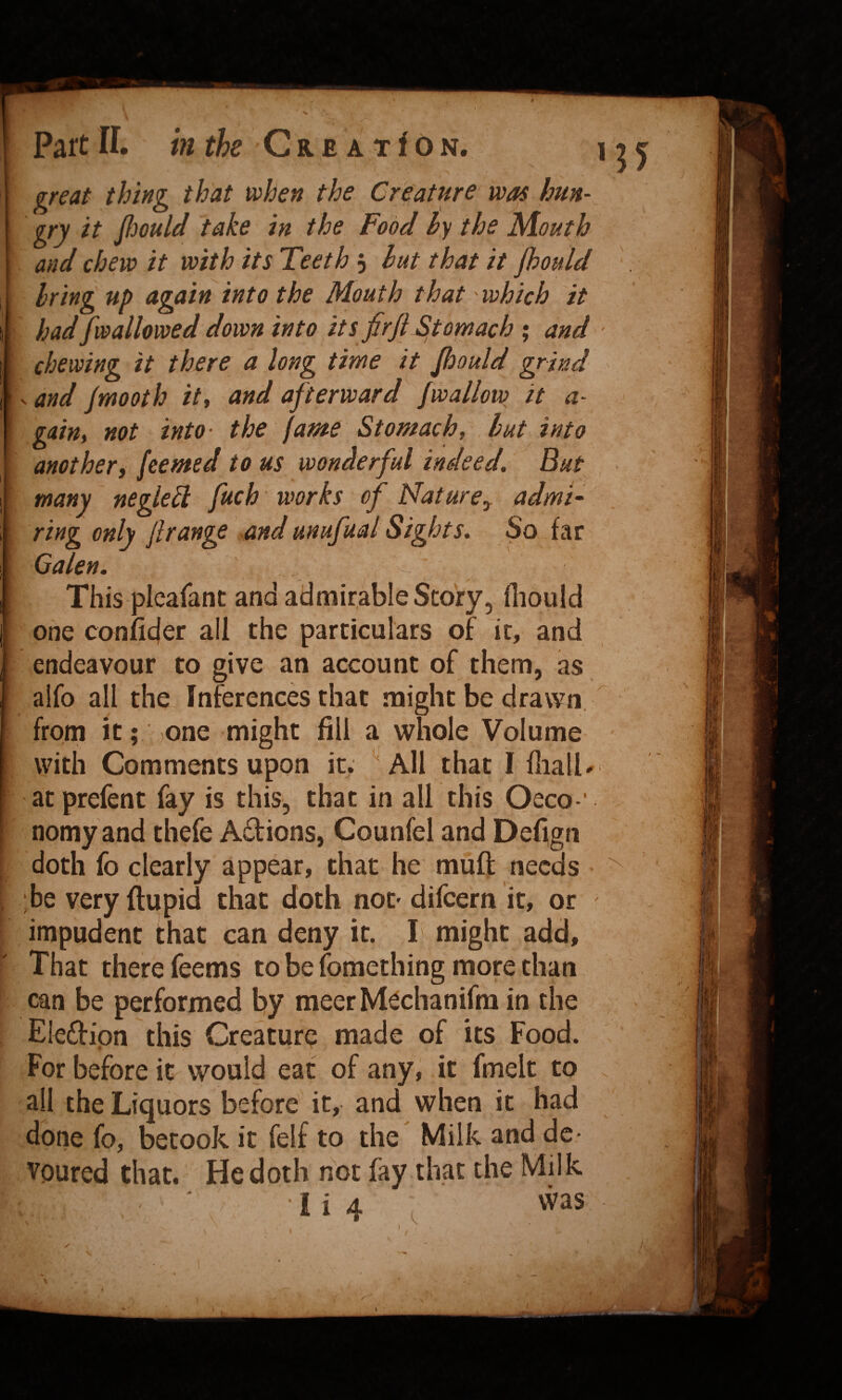 ] great thing that when the Creature was hitn- I XO' pould take in the Food hy the Mouth I and chew it with its Teeth j hut that it jhould J bring up again into the Mouth that which it I had [wallowed down into its fir ft Stomach ; and^ 1 chewing it there a long time it ftiould grind \-and jmooth ity and afterward [wallow it a- I gatUi not into- the fame Stomachy but into I another i fee me d to us wonderful indeed. But I many neglebl [uch works of Nature^ admi~ I ring only [range and unufual Sights, So far I Galen. ^ I This pleafant and admirable Scory5 fliould [ one conficjer all the particulars of it, and I endeavour to give an account of them, as ’ aifo all the Inferences that might be drawn, ^ from it; ,one might fill a whole Volume with Comments upon it. ' All that I Hiall^ atprefent fay is this, that in alb this Oeco-' ; nomy and thefe Adions, Counfel and Def^gn ‘ doth fo clearly appear, that he mult needs ■ be very ftupid that doth noD difeern it, or impudent that can deny it. I might add. That there Teems to be fomething more than can be performed l:)y meet M^chanifm in the Eledipn this Creature made of its Food. For before it would eat of any, it fmelt to all the Liquors before it, and when it had done fo, betook it felf to the Milk and de¬ voured that. He doth not lay that the Milk