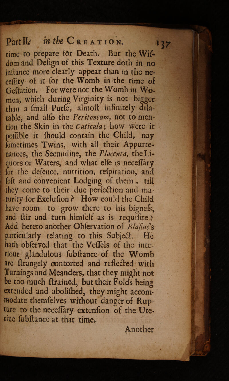 ' f time to prepare for Death. But the Wi{- doni and Defign of this Texture doth in no inftance more clearly appear than in the ne* ceffity- of it for the Womb in the time pi Geftation. For were not the Womb in Wo¬ men, which during Virginity is not bigger than a fmall Purfe, almoft infinitely dila¬ table, and alfo the Peritoneum, not to men¬ tion the Skin in the Cutkula', how were it poflible it ihould contain the Child, nay ibmetimes Twins, with all their Appurte¬ nances, the Secundine, the Placenta, the Li¬ quors or Waters, and what elfe is neceflary for the defence, nutrition, refpiration, and foft and convenient Lodging of, them , till they come to their due perfection and ma¬ turity for Exclufion ? How could the Child have room to grow there to his bignefs, and ftir and turn himfclf as is requifite ? Add hereto another Obfervation of 3articularly relating to this SubjeCt. He lath obferved that the Veflcls of the inte- riour glandulous fubftance of the Womb are ftrangely contorted and reflected with Turnings and Meanders, that they might not be too much {trained, but their Folds being extended and aboliftied, they might accom¬ modate themfelves without danger of Rup¬ ture to the neceflary extenfion of the Ute¬ rine fubftance at that time. Another