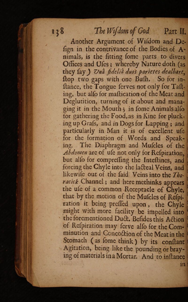 f I j 8 Tl^e Wifdom of God Part II. Another Argument of Wifdom aad De- llgn in the contrivance of the Bodies of A- nimals, is the fitting fome parts to divers Offices and Ufes; whereby Nature doth (as , they fay ) Vna fidelia duos parietes 'dealhare^ flop .two gaps with one Buffi. So for in- fiance, the Tongue ferves not only for Taft- ' ing, but alfo for maftication of the Meat and Deglutition, turning of it about and mana¬ ging it in the Mouth , in fome Animals alfo for gathering the Food, as in Kine for pluck- - ing up Grafs, and in Dogs for Lapping; and particularly in Man it is of excellent ufe for the formation of Words and Speak- j ing. The Diaphragm and Mulcles of the ; Abdomen are of ufe not orily for Refpiration, , but alfo for compreffing the Inteftirtes, and forcing the Chyle into the ladteal VeinSa and ■ likewife out of the faid Veins into the 7Vj<7* ^ ‘1 racick Channel; and here methinks appears the'ufe of a comnaon .Receptacle of Chyle, ; that by the motion of the Mufcles of Refpi- * ration it being preffed upon, the Chyle ! , might with more facility be impelled into '* ' the forementioned Dudl, Befides this Aeftion * of Refpiration may ferve alfo for the Com- > minution and Conco(3:ion of the Meat in the ^ ' Stomach ( as fome think ) by its conftant ! Agitation, being like the pounding or bray- i