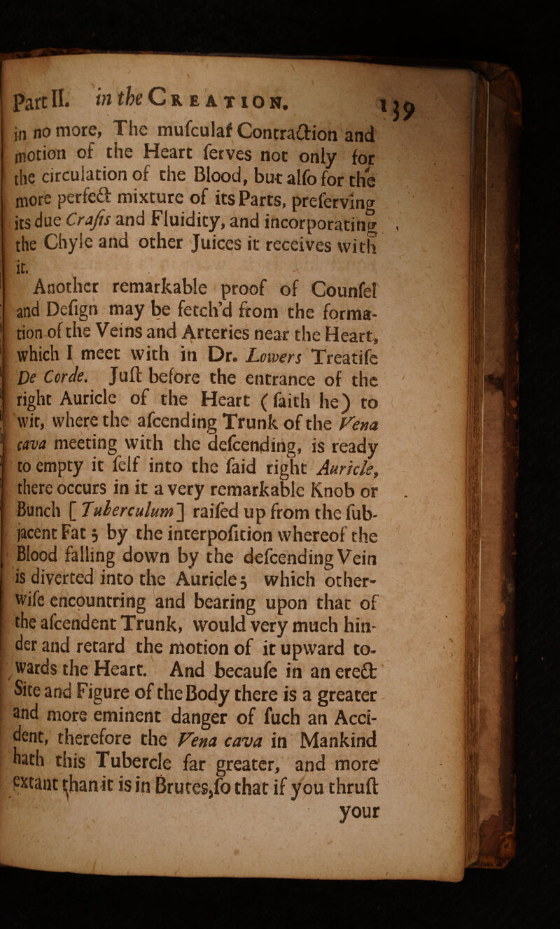 in no more, The mufculaf ContraOrion and motion of the Heart ferves not only for the circulation of the Blood, but alfo for the more perfed mixture of its Parts, preferving its due Crajis and Fluidity, and incorporating the Chyle and other Juices it receives with IC. Another remarkable proof of Counfel and Defign may be fetch’d from the forma* tion of the Veins and Arteries near the Hearty which I meet with in Dr. Lowers Treatife Be Corde. Juft before the entrance of the right Auricle of the Heart (faith he) to wit, where the afcending Trunk of the Fena cava meeting with the defcending, is ready to emj)ty it felf into the faid right Auricle^ there occurs in it a very remarkable Knob or Bunch \_Tuherculum'\ railed up from thefub- jacent Fat 3 by the interpofition whereof the Blood falling down by the defcending Vein is diverted into the Auricle 5 which other* wife enepuntring and bearing upon that of the afeendent Trunk, would very much hin¬ der and retard the motion of it upward to- ^wards the Heart. And becaufe in anereft Site and Figure of the Body there is a greater - and more eminent danger of fuch an Acci¬ dent, therefore the Fena cava in Mankind nath this Tubercle far greater, and more pxcant ijhanit is in Brutes,fo that if you thruft your