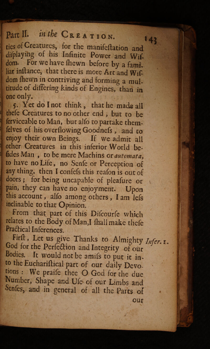10 N. 1 1! ties of Creatures, foi* the wisnifeftEtion and diTpiayihg of his Infinite Power and Wif- dom. For we have ftiewn before by a fami, liar inftance, that there is more Art and Wif- dom fhewn in contriving and forming a mul- . titude of differing kinds of Engines, than in one only. , ^ 5., Yet do I not think, that he made all thefe Creatures to no other end , but to be ferviceable to Man, but alfo to partake them- felves of his overflowing Goodnefs ,. and to enjoy their own Beings. If we admit all other Creatures in this inferior World be- fides Man , to be mere Machins ox automata^ to have no Life, no Senfe or Perception of > any thing, then I confefs this reafon is out of ' doors; for being uncapable of pleafure or ^ pain, they can have no enjoyment. Upon this account, alfo among others, I am iefs inclinable to that Opinion. From that part of this Difeourfe which relates to the Body of Man,I fliallmake thefe Pradical Inferences. Firff, Let us give Thanks to Almighty A- God for the Perfedion and Integrity of our ' Bodies. It would not be amifs to put it in> to the Euchariftical part of our daily Devo¬ tions : We praife thee O God for the due Number, Shape and Ufe of our Limbs and oenfes, and in general of all the Parts, of