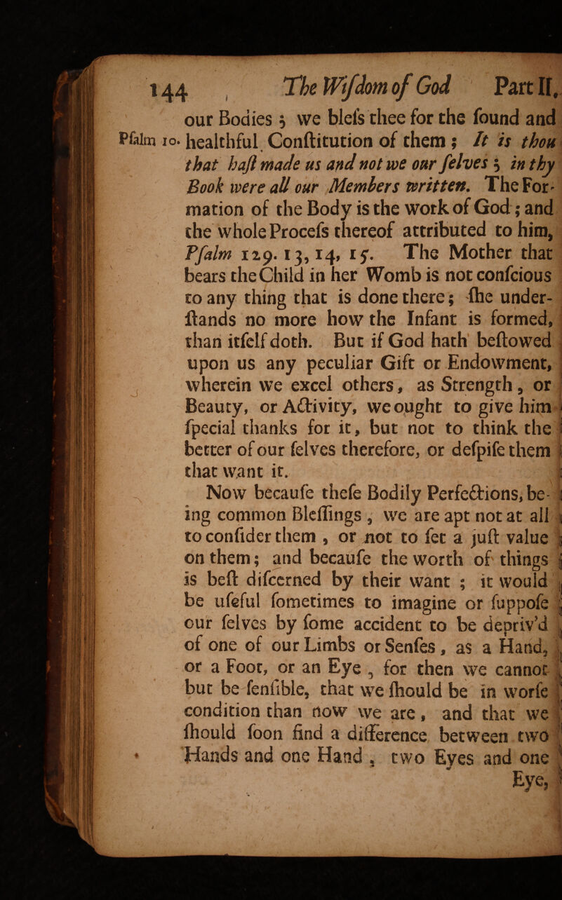 our Bodies 5 we blefs thee for the found and Pfalm 10. healthful Conftitution of them; It is thon^ that haft made us and not we our /elves 5 in thy / Book were all our Members written. The For'- mation of the Body is the work of God; and the whole Procefs thereof attributed to him, T/alm 15’. The Mother that bears the Child in her Womb is not confcious CO any thing that is done there; ftie under- flands no more how the Infant is formed, than itfclf doth. But if God hath' beftowed ^ upon us any peculiar Gift or Endowment, I j wherein we excel others, as Strength, or -Beauty, or Activity, weopght to give him j fpecial thanks for it, but not to think the i better of our felves therefore, or defpife them I that want it.  i Now becaufe thefe Bodily Perfections, be- 1 ing common BlclTings , we are apt not at all ! to confider them , or not to fet a juft value t on.them; and becaufe the worth of things j is beft difccrned by their want ; it would i| / be ufeful fometimes to imagine or fuppofe j our felves by fome accident to be depriv’d | of one of bur Limbs or Senfes, as a Hand, ^ or a Foot, or an Eye , for then we cannot j but be fenfible, that we ftiould be in worfe t condition than now we are, and that we j Ihould foon find a difference between two Hands and one Hand , two Eyes and one ^ Eye, !