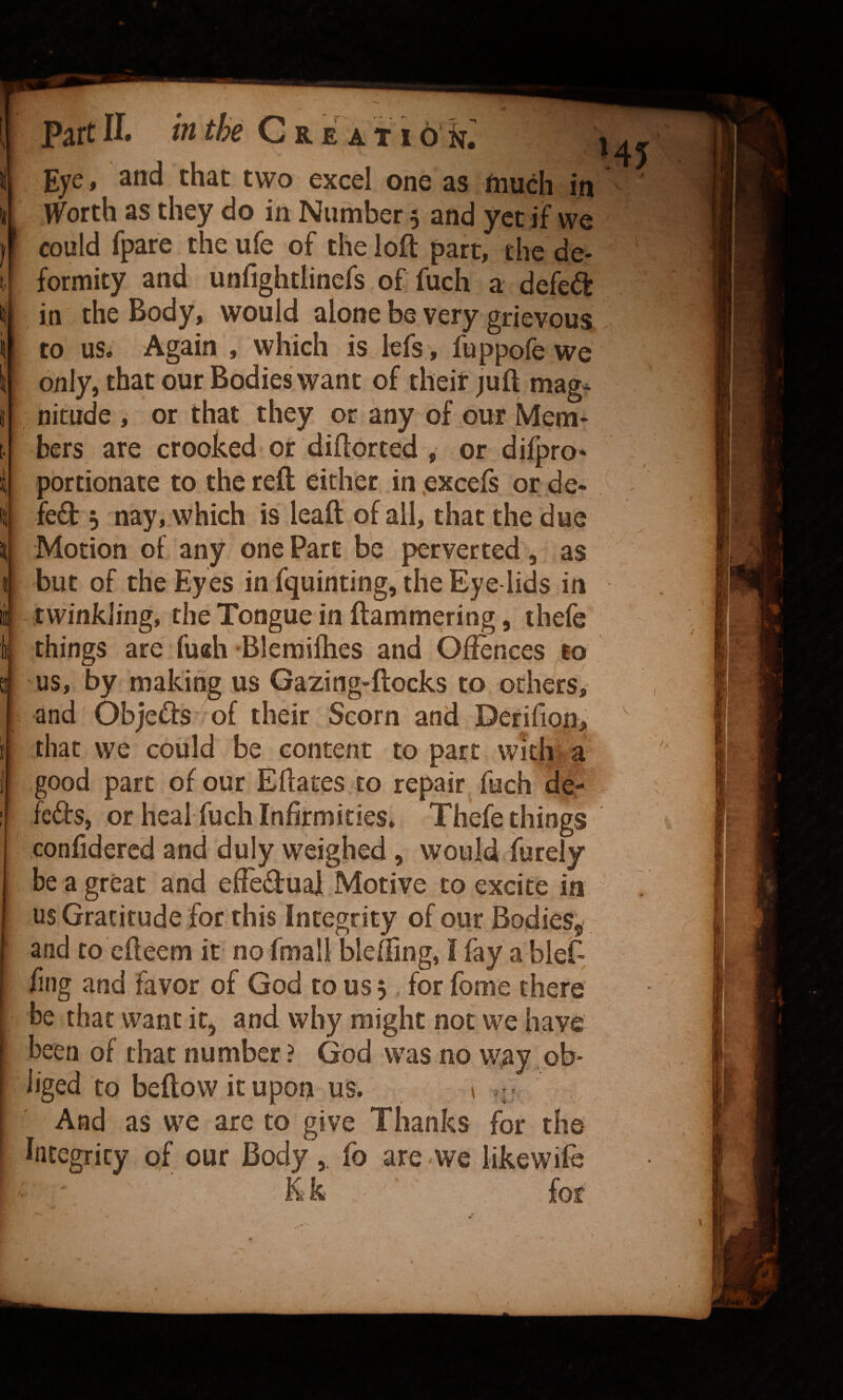 h Part 11. m we VJ r e a t 16 k. *' Eye, and that two excel one as fnuch in Worth as they do in Number 5 and yet if we could fpare the ufe of the loft part, the de- formity and unfightlincfs of fuch a defed in the Body, would alone be very grievous to us* Again , which is lefs, fuppofe we only, that our Bodies want of their juft mag* nitude , or that they or any of our Mem¬ bers are crooked or diftorted , or difpro* portionate to the reft either in .excels or de¬ left 5 nay, which is leaft of all, that the due Motion of any one Part be perverted, as but of the Eyes in fquinting, the Eye lids in twinkling, the Tongue in ftammering, thefe things are fu«h Blemilhes and Offences to us, by making us Gazing-ftocks to others^ and Objefts of their Scorn and Derifion, that we could be content to part with a good part of our Eftates to repair fuch de- fefts, or heal fuch Infirmities. Thefe things cpnfidered and duly weighed, would furely be a great and efieftual Motive to excite in us Gratitude for this Integrity of our Bodies, and to efteem it no fmall blelfing, I fay a blet- fing and favor of God to us 5 for fome there be that want it, and why might not we have been of that number ? God was no way ob¬ liged to beftow it upon us. 1 • And as we are to give Thanks for the Integrity of our Bodyfo are -we likewife for I r