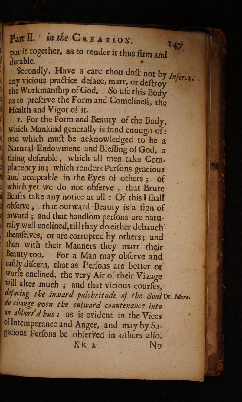 m ION. put it together, as to render it thus firm and durable. Secondly, Have a. care thou dofl not by/«/ any vicious pradice deface, marr, or dcftroy the Wofkmanlhip of God. So ufe this Body as to preferve the Form and Comelinefs, the i Health and Vigor of it. I. For the Form and Beauty of the Body, which Mankind generally is fond enough of: and which muft be acknowledged, to be n Natural Endowment and Bleffing of God, a thing defirable, which all men take Com¬ placency in 5 which renders Perfons gracious fi and acceptable in the Eyes ot others ; of whichyet we do not obferve , that Brute Beafls take any notice at all ; Of this I fhalf obferve, that outward Beauty is a fign of. inward ; and that handfbm perlbns are natu- rally well enclined, till they do either debauch' ^ themfelves, or are corrupted By others; and ' then with their Manners they marr thefr Beauty too. For a Man may obferve and eafily difeefn, that as Perfons are better of worfe enclined, the very Air of their Vizage ^iil alter much ; and that vicious courfes, defacing the inward pulchritude^ of the Soul lie. Moret do change even the outward countenance into M ahhorr dhue : as is evident in the Vkes , ' of Intemperance and Anger, and may by Sa¬ gacious Perfons be obferVed in others alfol K k- % ' No: