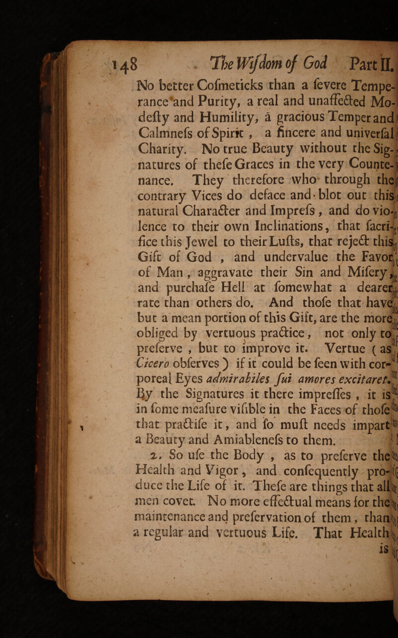 No better Cofmedcks than a fevere Tempe-i rance'‘and Purity, a real and unaffefted Mo-! defty and Humility, a gracious Temper and I ^ Calmnefs of Spirit, a fincere and univerfal i Charity. No true Beauty without the Sig-« natures of thefe Graces in the very Counte- j nance. They therefore who through thef contrary Vices do deface and- blot out thiS;j natural Charader and Imprefs, and do vio*| lence to their own Inclinations, that facri-,;! fice this Jewel to their Lulls, that rejed thiSj| Gift of God , and undervalue the FavoCj of Man , aggravate their Sin and Mifery,j^ and purchafe Hell at fomewhat a dearer^ rate than others do. And thofe that have^ ’ but a mean portion of this Gift, are the obliged by I vertuous pradice, not only to , r preferve , but to improve it. Vertue (as,, Cicero obferves ) if it could be feen with cor-® poreal Eyes admirahiks fui amoves excitaret,^ By the Signatures it there imprefles , it is'i in feme meafure vifible in the Faces of thofej^ that pradife it, and fo muft needs impart'^* a Beauty and Amiablenefs to them. ' 1 %, So ufe the Body , as to preferve theki Health and Vigor, and. confequently pro-il(] duce the Life of it. Thefe are things thatallsit , men covet. No more effedual rheans for theii maintenance and prefervation of them, than| a regular and vertuous Lif^. That Healthy is \ V