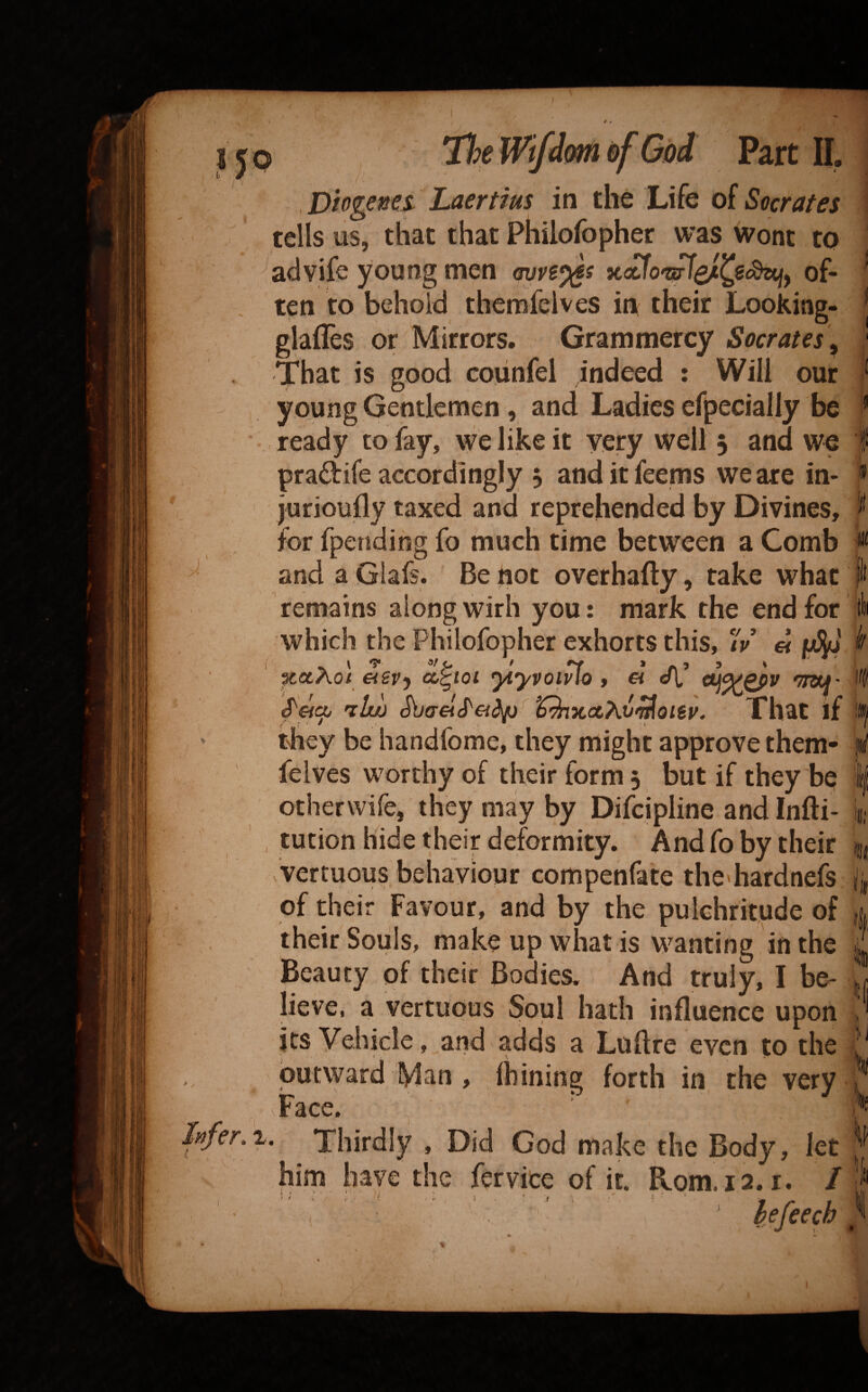 Diogenes Laertius in the Life of Socrates tells us, that that Philofopher was wont to advife young men <wvs^s of¬ ten to behold themfelves in their Looking- glafles or Mirrors. Grammercy Socrates^ That is good covinfel indeed : Will our young Gentlemen, and Ladies efpecially be , ready to fay, we like it very well 5 and we praftife accordingly 5 anditfeems we are in- jurioufly taxed and reprehended by Divines, for fpendihg fo much time between a Comb and a Glafs. Be not overhafty, take what remains along wirh you: mark the end for which the Philofopher exhorts this, iV « XOtAOt €i€Vy CCgtOl yiyvOlvlO 9 ^ a[, ^7WJ^' 'ihtjj That if they be handfome, they might approve them- feives worthy of their form j but if they be otherwife, they may by Difcipline and Infti- tution hide their deformity. And fo by their vVertuous behaviour compenfate the'hardnefs of their Favour, and by the pulchritude of their Souls, make up what is wanting in the Beauty of their Bodies, And truly, I be^ lieve, a vertuous Soul hath influence upon its Vehicle, and adds a Luflre even to the butvyard Man, Ihining forth in the very Face. ’ • Thirdly , Did God make the Body, let him have the fervite of it. Rom. 12. r. / ' til k I I; iii ii itf 'ft