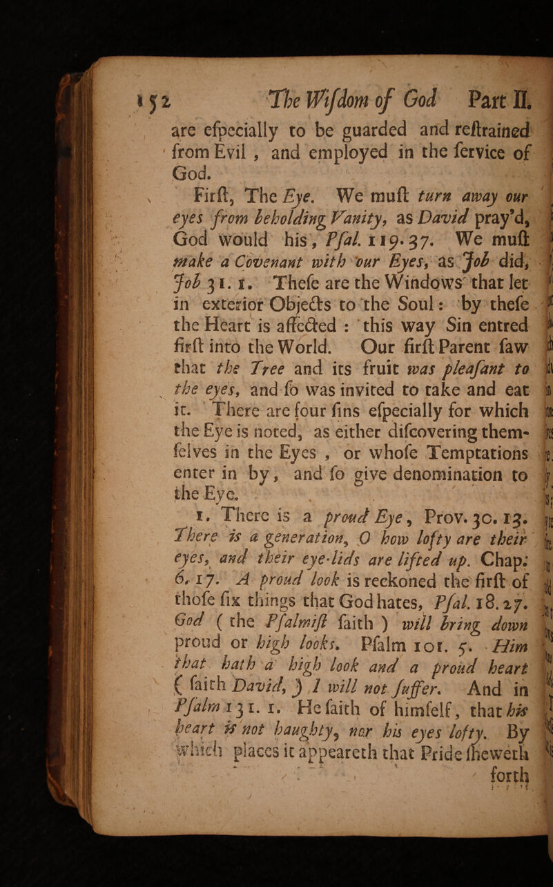 lorn Part ^re to guarded reftrained from Evil , and employed in the fervice of God. Firft, The We muft turn away our eyes from heholdtng Vanity, as David pray’d, God would his ,/y^/. i 19* 3 7. We muft make a Covenant with our Uyesy did* 'job 31.1. Thefe are the VVindows that let in exterior Objeds to ‘the Soul: by thefe the Heart is aftcded : this way Sin entred firftinto the World. Our firft Parent faw V that the Tree and its fruit was pleafant to the eyes, and fo was invited to take and eat it. There are four fins efpecially for which the Eye is noted, as either difcovering them- felves in the Eyes , or whole Temptations enter in by, and fo give denomination to the Eye. . r' I. There is a proud Eye, Prov. 30. There is a generation^ 0 how lofty are tbeir eyes,^ and their eyedids are lifted up. Chap.’ 6^17. A proud look is reckoned the firft of thofe fix things that God hates, Pfal.iB.zj, God ( the Pfalmifl faith ) will bring down proud or high looks, Pfalm lot. 5. Him that, hath a high look and a proud heart f faith David, ^ ,1 will not fuffer. And in Pfalm i f l. I. He faith of himfelf, ih^aihis heart k not haughty^ nor his eyes lofty. By appeareth that PrideIheweth : ■ ^ ' forth i « V* ‘ t ? I lil !£: I, 'Ji '1