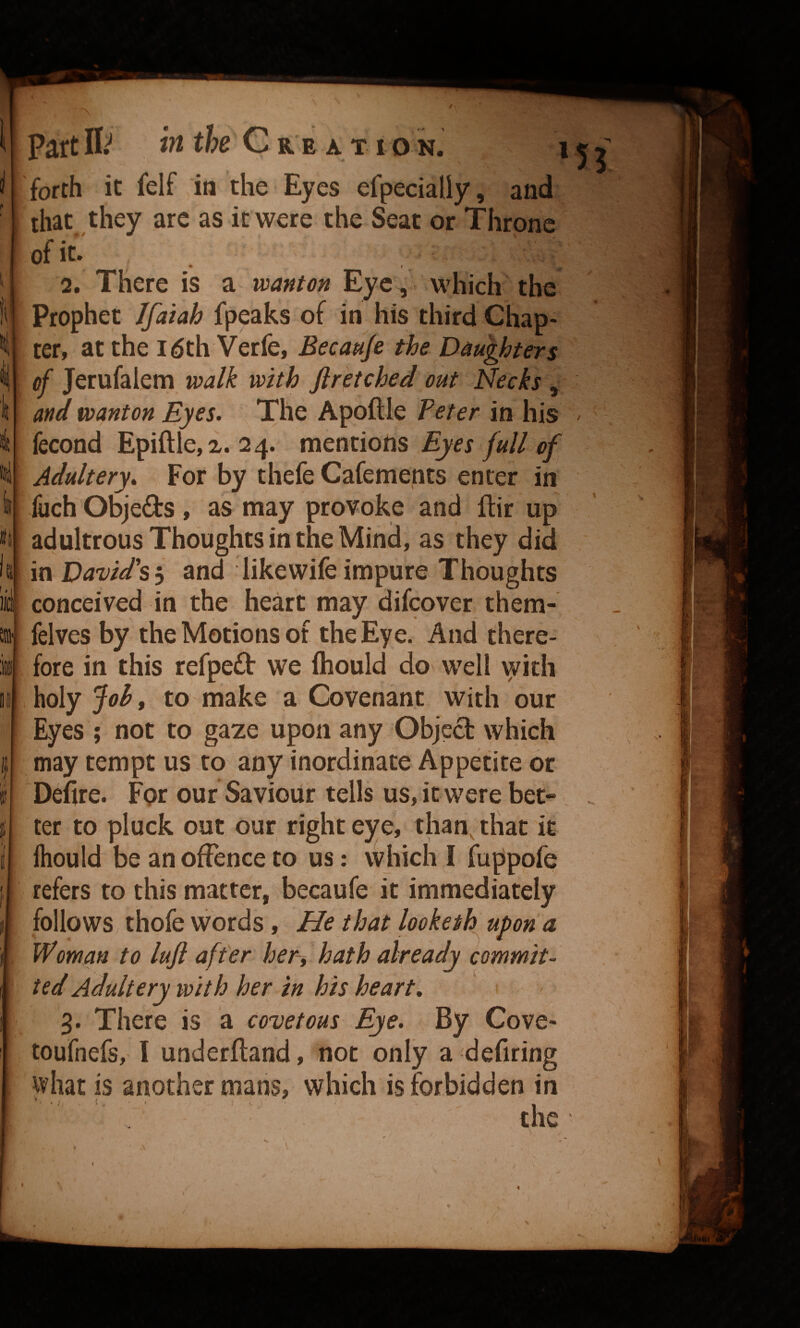tl Its f. I no !f ' part It in the C a e a t i o n. i forth it felf in the Eyes efpecialiy, and that they arc as it were the Seat or Throne of it- _ • 2. There is a wanton Eye, which the Prophet Jfaiah fpeaks of in his third Chap¬ ter, at the l^th Verfe, Becauje the Daughters of Jerufalem walk with Jlretched out Necks , and wanton Eyes. The Apoftle Peter in his fecond Epiftle,^. 24. naentions Eyes full of Adultery. For by thefe Cafements enter in fuch Objeds , as may provoke and ftir up adultrous Thoughts in the Mind, as they did in David's y and likewife impure Thoughts conceived in the heart may difcover them- felves by the Motions of the Eye. And there¬ fore in this refped vve fliould do well with holy Joh, to make a Covenant with our Eyes ; not to gaze upon any Objed which may tempt us to any inordinate Appetite or Defire. For our Saviour tells us, itwere bet» ter to pluck out our right eye, than, that it Ihould be an offence to us: which I fuppofe refers to this matter, becaufe it immediately follows thofe words, He that lookeih upon a Woman to luji after her, hath already commit¬ ted Adultery with her in his heart, 3. There is a covetous Eye. By Cove- toufnefs, I underfland, not only a defiring what is another mans, which is forbidden in ■' ' the