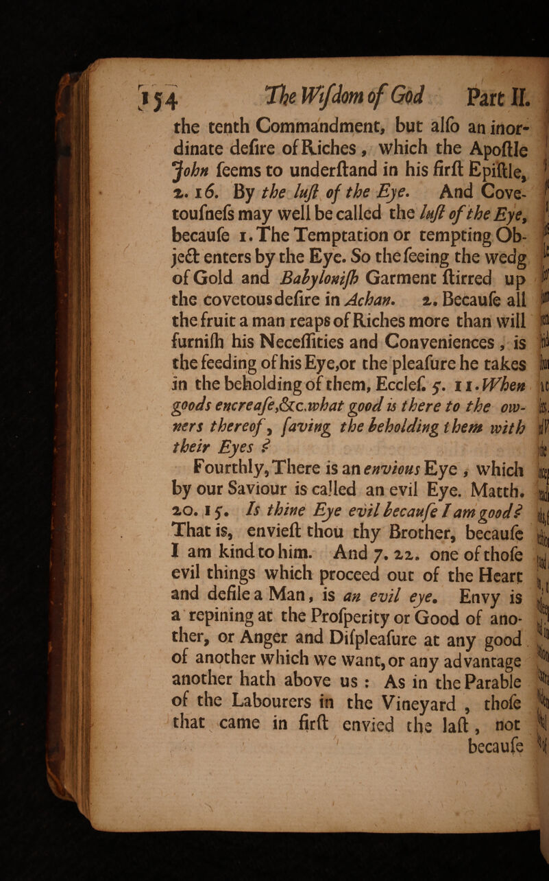 ,j4 ThemfdmofGod PartlL the tenth Commandnaent, but allb an inor¬ dinate defire of Riches, which the Apoftle ^john feems to underftand in his firft Epiftle, 16. By the lufl of the Eye. And Gove- toufnefs may well be called the luft of the Eye^ becaufe i.The Temptation or temptingOb- je£b enters by the Eye. So the feeing the wedg of Gold and Bahylonip Garment flirred up the Covetous defire in Achan. a. Becaufe all the, fruit a man reaps of Riches more than will furnifti his Neccffities and Conveniences , is the feeding of his Eye,or the pleafure he takes in the beholding of them, Ecclef. y. 11. When goods encreafej^c.what good is there to the ow¬ ners thereof^ f^'ving the beholding them with their Eyes ^ Fourthly, There is an envious Eye which by our Saviour is called an evil Eye. Matth. 20. .ly. Is thin^ Eye evil becaufe I am good ^ That is, envied thou thy Brother, becaufc I am kind to him. And 7. 22. one of thofe evil things which proceed out of the Heart and defile a Man, is an evil eye. Envy is a repining at the Profperity or Good of ano¬ ther, or Anger and Difpleafu're at any good w ncla we want,or any advantage another hath above us : As in the Parable of the Labourers in the Vineyard , thofe that came in firft envied the laft, not ' becaufe iii ■li ,1 u I if in ij