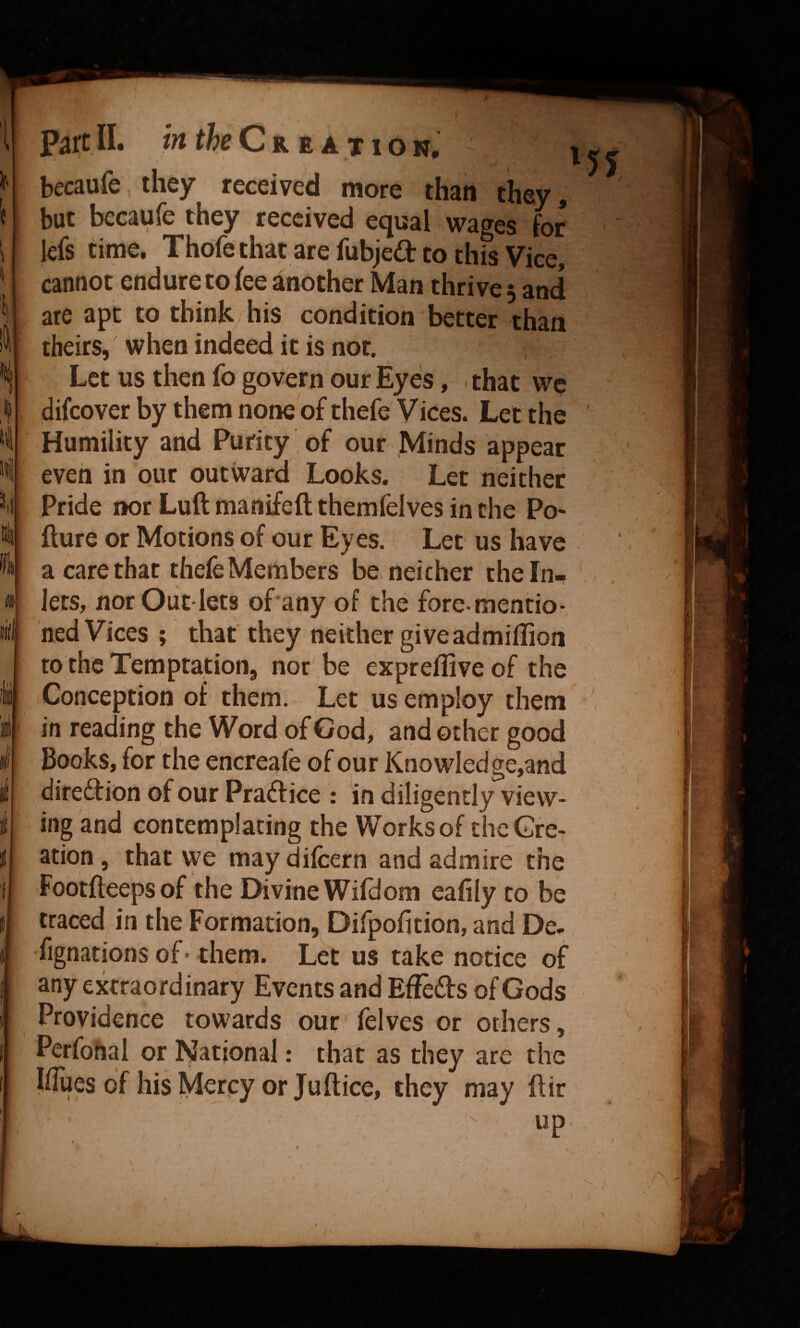 becaufe they received more than they, but becaufe they received equal wages for lefs time, Thofe that are fubjed to this Vice, cannot endure to fee another Man thrive 3 and are apt to think his condition better than theirs, when indeed it is not. Let us then fo govern our Eyes, . that we difcover by them none of thefe Vices. Let the Humility and Purity of our .Minds appear even in our outward Looks. Let neither Pride nor Luft manifeft themfelves in the Po- fture or Motions of our Eyes. Let us have a care that thefe Members be neither theln^ lets, norOut lets of any of the fore mentio-, hed Vices ; that they neither giveadmiffion to the Temptation, nor be exprefliveof the Conception of them. Let us employ them in reading the Word of God, and other good Books, for the encreafe of pur KnowIedge,and direftion of our Practice : in diligently view¬ ing and contemplating the Works of the Cre¬ ation, that we maydifcern and admire the Footfleeps of the Divine Wifdom eafily to be traced in the Formation, Difpofition, and De- fignations of* them. Let us take notice of any extraordinary Events and Effefts of Gods Providence towards our felves or others, Perfohal or National: that as they are the llTuesof hisMcrpyorJuflice, they may ftir s. 'X • / /X