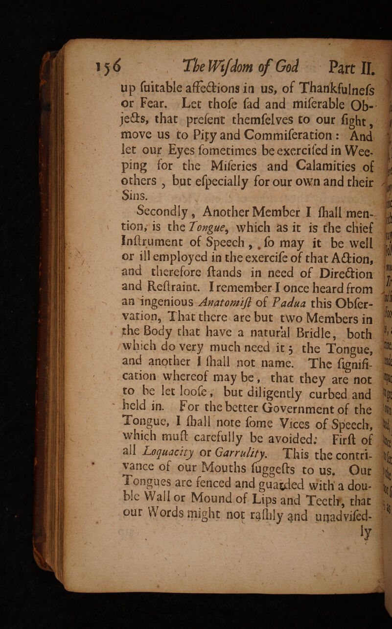 up fuitable af!e6tions iti us, of Tbartkfulnefs or Fear. Let thofe fad and miferable Ob-- jefts, that prefent themfelves to our fight, move us to Pipy and Commiferation : And let our Eyes fometimes be exercifed in Wee¬ ping for the Miferies and Calamities of others , but efpecially for our own and their Sins. Secondly, Another Member I Ihall men- . tioo,’ is the Tongue^ which as it is the chief inftrument of Speech , .fo may it be well or ill employed in theexercife of that Adlion, and therefore ftands in need of Diredion and Reftrainc. I remember ! once heard from an ingenious Anatomiji of Padua this Obler- vation, That therev are but two Members in the Body that have a natural Bridle, both which do very much need it 5 the Tongue, and another i lhali not name. The fignifi- . cation whereof maybe, that they are not to be let loofev but diligently curbed and held in. For the better Government of the Tongue, I lhali note fome Vices of Speech, which muft carefully be avoided; Firft of all Loquacity or Garrulity, This the contri¬ vance of our Mouths fuggefts to us. Our Tongues are fenced and guarded with' a dou¬ ble Wall or Mound of Lips and Teeth, that our Words might not rallily and unadviled- ' ly % . 1 Z' 0 it ki tt 'IJS /