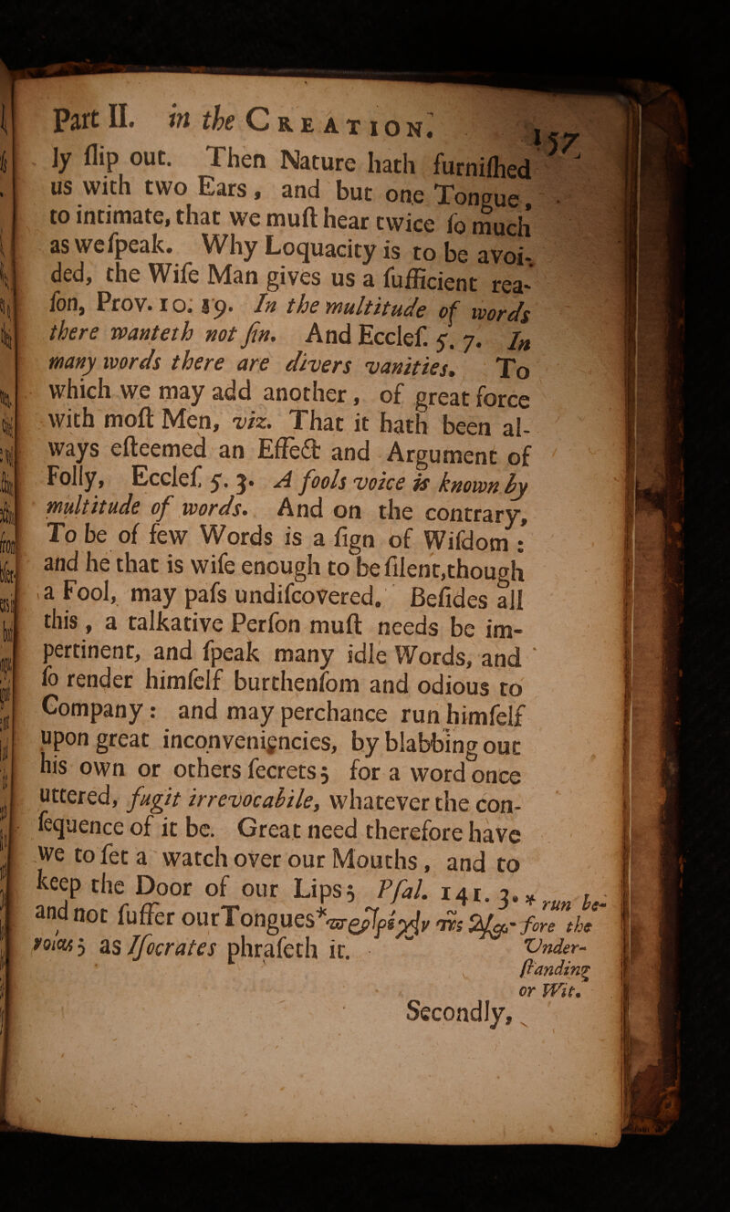 It I li Part 11. in Cre ation; us with two Ears, and but one Tongue • to intimate, that we muft hear twice fb much as wefpeak. Why Loquacity is to be avoi- ded, the Wife Man gives us a fufficient rea- fon, Prov. 10^ l o. In the multitude of wordc there wanteth not fin. And Ecclef. / 7. U manpoords there are divers vanities. To , -M which we may add another, of great force with mofjt Men,-r/z. That it hath been al¬ ways efteemed an Effedt and Argument of Folly, Ecclef 5» 5* fools voice is known hy multitude of words. And on the contrary. To be of few Words is a fign of Wifdom : and he that is wife enough to be filent,though la Fool, may pafs undifcovered, Befides all this, a talkative Perfon muft needs be im¬ pertinent, and fpeak many idle Words, and ‘ fo ren(^er himfelf burthenfom and odious to Company: and may perchance run himfelf upon great incqnveni^ncies, by blabbing out his own or othersfecrets, for a vvord once uttered, fugit irrevocahile, whatever the con- fequence of it be. Great need therefore have We to fet a watch over our Mouths, and to keep the Door of our Lips5 PfaL 141. 3.,„„ and not (affec oatTongaes*^^l^^,nsZ^-fire th, rom^ a,s If cerates phrafeth it! Vnder- ^ ' ftandin^ or Wit, Second lyj V /