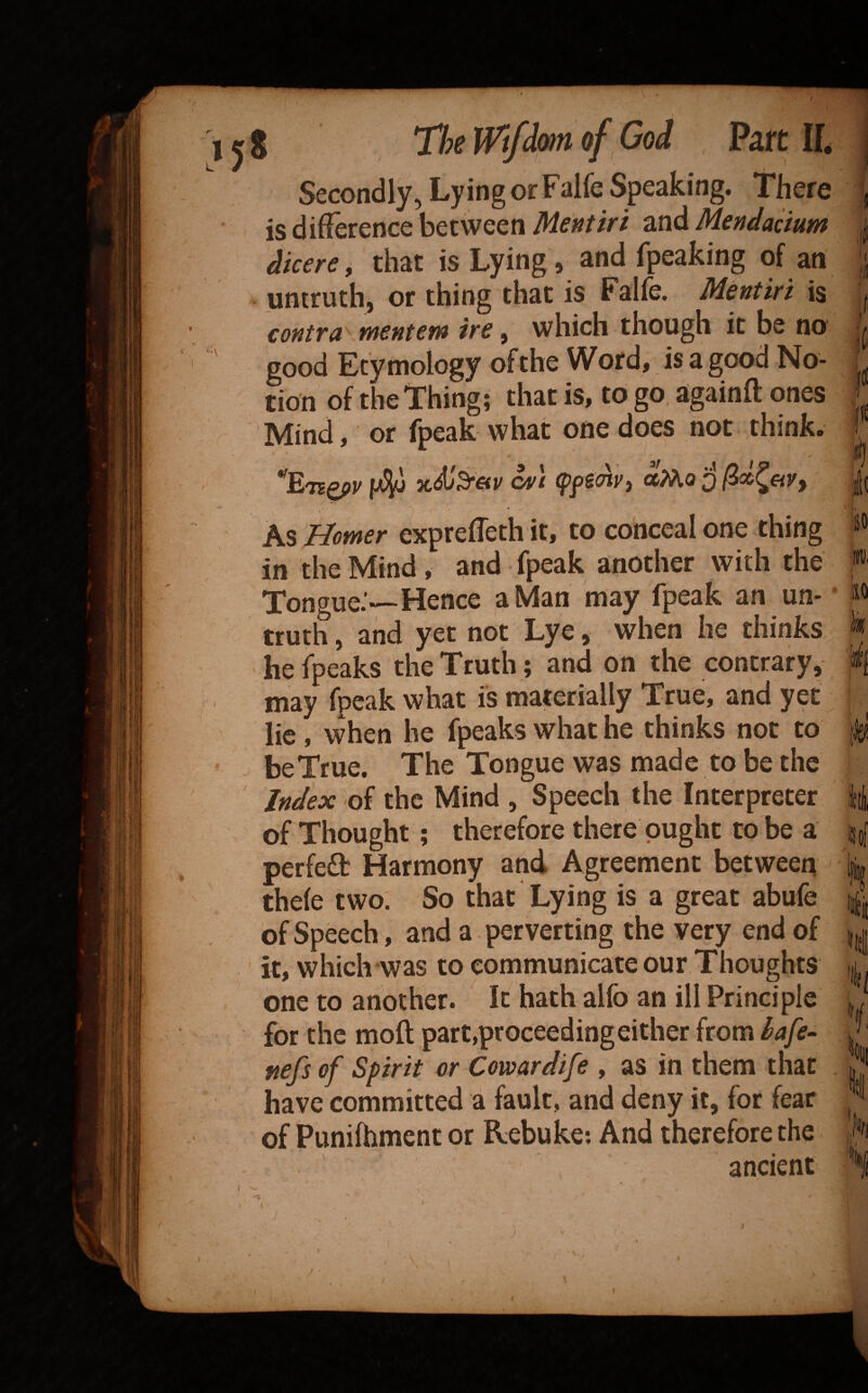 L Secondly, Lying or Falfe Speaking. There is difference between Mentiri and Mendacium dkere ^ that is Lying, and fpeaking of an untruth, or thing that is Falfe. Mentiri is contra mentem ire, which though it be no good Etymology of the Word, is a good No¬ tion of the Thing; that is, to go againft ones Mind, or fpeak what one does not think. » As fdomer exprefleth it, to conceal one thing in the Mind, and fpeak another with the Tongue.’—Hence a Man may fpeak an un¬ truth , and yet not Lye, when he thinks he fpeaks the Truth; and on the contrary, may fpeak what is materially True, and yet lie, when he fpeaks what he thinks not to be True. The Tongue was made to be the Index oi the Mind , Speech the Interpreter of Thought; therefore there ought to be a perfefl Harmony and Agreement between thefe two. So that Lying is a great abufe of Speech, and a perverting the very end of it, which was to communicate our Thoughts one to another. It hath alfo an ill Principle for the moft part,proceeding either from lafe- ftefs of Spirit or Cowardife , as in them that have committed a fault, and deny it, for fear of Punifhment or Rebuke*. And therefore the ancient ili fi *(| io iw II I /