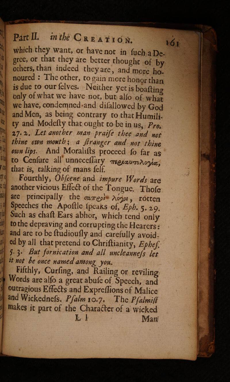 ‘is Fffl Cfo si Sj Part II. m we v-. r e a 11 d n, which they want, or have not in fuch a De¬ gree, or that they arc better thought of by others, than indeed they are , and more ho^ noured : The other, to gain more honor than is due to our felves. Neither yet is boafting bnly of what we have not, but alfo of what we have, condemned-and difallowed by God and Men, as being contrary to that Humiii ty and Modefty that ought to be in us, Fm 27. a. Let another man praife thee and not thine own mouthy a fir anger and not thine own lips. And Moral iff s proceed fo far as to Cenfure all unnecefTary nreQj^umhoyic^; that is, talking of mans felf. Fourthly, Ohfeene and impure Words are another vicious Effeiff of the Tongue. Thofe are principally the , rotten Speeches the Apoftle Ip^Rs of, Eph. 5. 29. Such as chad Ears abhor, which tend only to the depraving and corrupting the Hearers: and are to be ftudioufly and carefully avoid¬ ed by all that pretend to Chriftianity, Ephef/ y 3. But fornication and all uncleannejs let it not he once named among you. Fifthly^ Curling, and Railing or reviling Words are alfo a great abiife of Speech