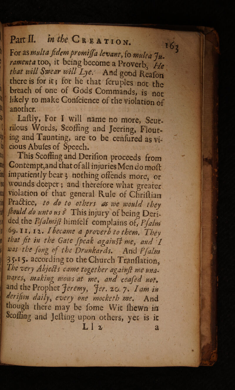 For as multafidem prmiffa levant,(o mult a Ju. ramenta too, it being become a Proverb He that will Swear will Lye. And good Reafort there is for it; for he that fcruplcs not the breach of one of Gods Commands, is not ' likely to make Conscience of the violation of another. Lafliy, For I will name no more. Scur¬ rilous Words, Scoffing and Jeering, Flout¬ ing and Taunting, are to be.ceiifured as vi¬ cious Abufes of Speech. This Scoffing and Derifion proceeds from Contempt,and that of all injuries Men do moft impatiently bear 5 nothing offends more, ^or wounds deeper; and therefore what greater, violation of that general Rule of Chriifiaii Pradbice, te do to others rss we would^ they jhoulddo unto us ^ This injury of bein^r Deri¬ ded the TJalmifi himfelf complains oCP/alm 69.11,12. Ilecams a proverb to them. They that fit in the Gate /peak again0 me, and I ivas the fong ofi the Drunkards. And Pfalm 3 j.i 5, according to the Church Ttanflation, The very Abjebis came together againfi me una-. ivaresy making mows at me, and ceafed 'not, and the Prophet . Jer. 20. 7. Tam in derifion daily, every one mocketh me. And though there may be fome VVit ffi'cwn iir Scoffing and Jcfling upon others, yet is it L 1 a t /