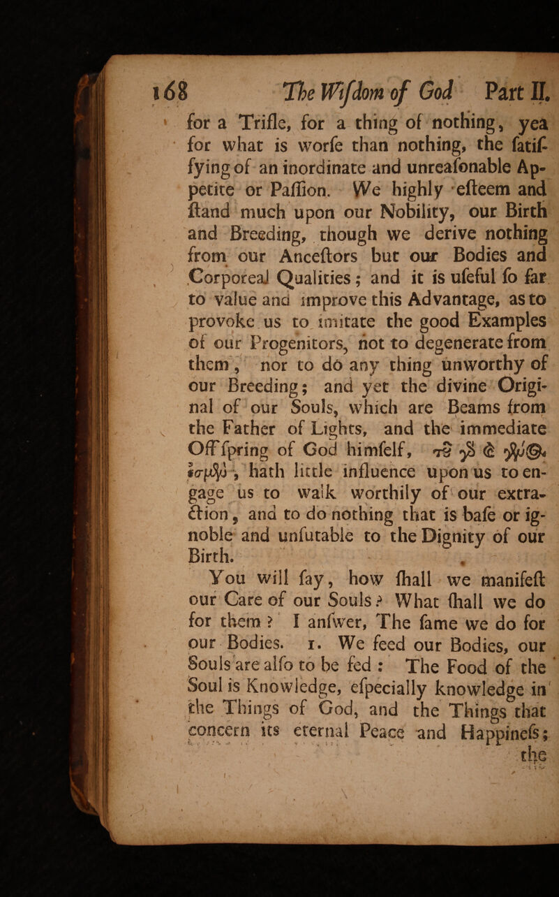 . . : J J - * , . ^, • for a Trifle, for a thin^ of nothing, yea for what is worfe than nothing, the fatif^ fyingof an inordinate and unreafonable Ap¬ petite or PafTion. We highly efteem and fland much upon our Nobility, our Birth and Breeding, though we derive nothing from our Anceftors but our Bodies and .CorporeaJ Qualities; and it is ufeful lb far. to value and improve this Advantage, as to provoke us to imitate the good Examples of our Progenitors, not to degenerate from them , nor to do any thing unworthy of bur Breeding; and yet the divine Origi¬ nal of our Souls, which are Beams from ,, the Father of Lights, and the' immediate OlFfpring of God himfelf, ^ I(7f4y > hath little influence upon us toen- ' gage us to walk worthily of our extra- bfion, and to do nothing that is bale or ig¬ noble and unfutabie to the Dignity of our Birth., , ' you will fay, how lhall we hianifeft our'Care of our Souls What fhall we do for them ? I anfwer, The fame we do for our Bodies, i. We feed our Bodies, our Souls'areaifo to be fed : The Food of the Soul is Knowledge, efpecially knowledge in' the Things of God, and the Things that concern its eternal Peace and Happincfs; fcf, .• ' -V S l' . '»■ ' V,’i I . . V ■ * i IT ' . the I \