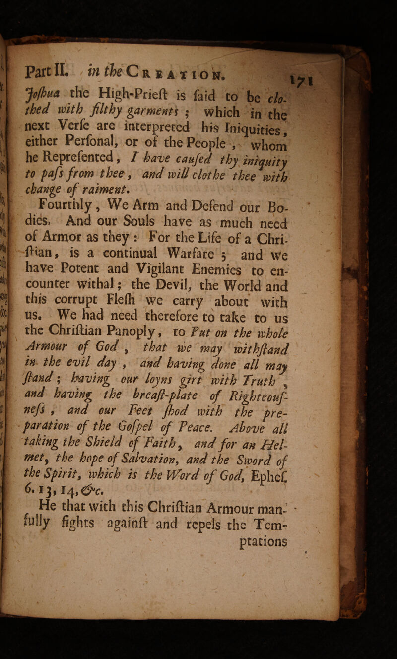 Joihua the High-Prieft is faid to be do. thed with filthy garment's ; which in the next Verfe are interpreted his Iniquities, either Perfonal, or of the People , ^ whom he Reprelented j I haue caujed thy iniquity to pafs from thee, and will dothe thee with change of railment. Fourthly, We Arm and Defend our Bo¬ dies. And our Souls have as much need of Armor as they : For the Life of a Chri- Bian, is a continual Warfare 5 and we have Potent and Vigilant Enemies to, en¬ counter withal; the Devil, the World and this corrupt Flelli we carry about with us. We had need therefore to take to us the Chriftian Panoply, to Vut on the whole Armour of God ^ that we may ‘ withfiand, in- the evil day ^ and having done all may fland; having our loyns girt with Truth , and having the breafl-plate of. Righteouf nefs , and our Feet jhod with \ the pre¬ paration of the Gofpel of Peace. Above all taking the Shield of Faith ^ and for an Hel¬ met ^ the hope of Salvation, and the Sword of the Spirit, ^which is the Word of Ephef.^ - He that with this Chriftian Armour man- • fully fights ' againft and repels the Tern*? ptacions \ / .V