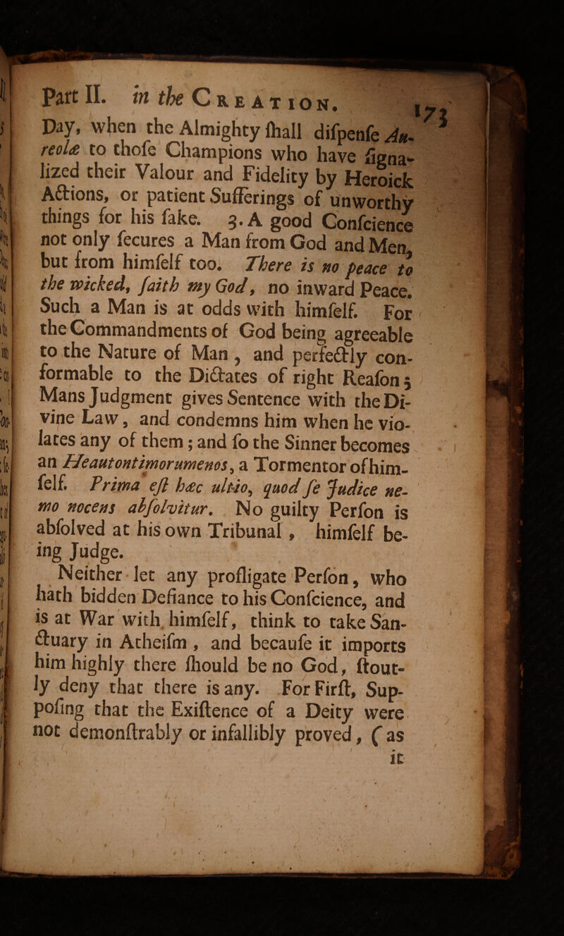 Day, w(ien the Almighty lhall difpenfe^«. reoU to thofe Champions who have Signa¬ lized their Valour and Fidelity by Heroick Aftions, or patient Sufferings of unworthy things for his fake. 3. A good Gonfcience not only fecures a Man from God and Men but from himlelf too* There is tto pence to the wicked, faith my God, no inward Peace. Such a Man is at odds with himfelf. For ' the Commandments of God being agreeable to the Nature of Man ^ and perfeftly con¬ formable to the Didates of right Reafon 5 Mans Judgment gives Sentence with the Di¬ vine Law , and condemns him when he vio¬ lates any of them; and fo the Sinner becomes ^ an Heautontimorumenos, a Tormentor ofhim- felf. Prima efl h£c ultio, quod fe Judice ne¬ mo nocens ahfolvitur. No guilty Perfon is abfolved at his own Tribunal, himfelf be¬ ing Judge. Neither-let any profligate Perfon, who hdh bidden Defiance to his Gonfcience, and is at War with, himfelf, think to take San- duary in Atheifm , and becaufe it imports him highly there fliould be no God, ftout- ly deny that there is any. ForFirft, Sup- pofing that the Exiftence of a Deity were not demonftrably or infallibly proved, f as t /